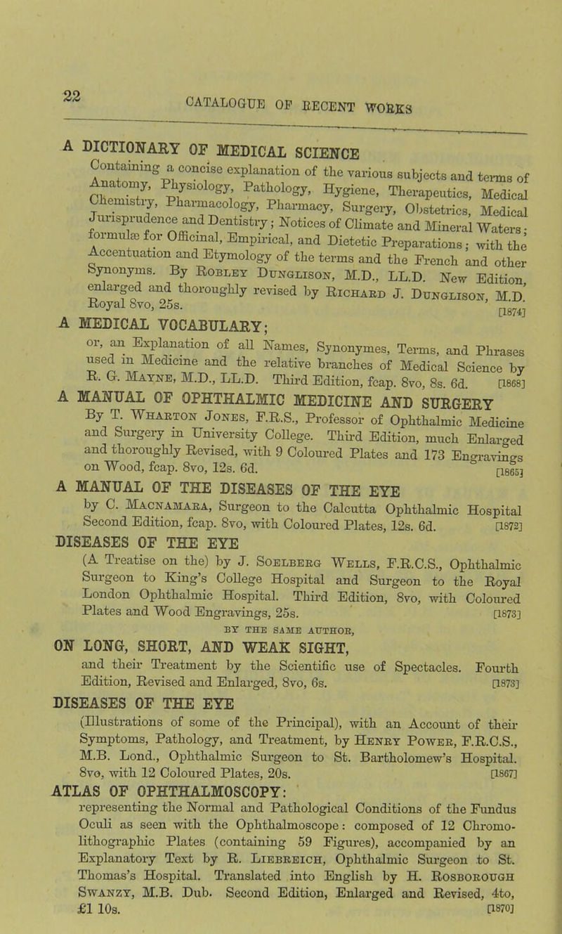 CATALOGUE OP DECENT WODK3 A DICTIONARY OF MEDICAL SCIENCE Containing a concise explanation of tlie various subjects and terms of Anatomy, Physiology, Pathology, Hygiene, Therapeutics! w T Ph;iTrl0g7' Phai'm^- Surgeiy, Obstetrics, Medical ispi udence and Dentistry; Notices of Climate and Mineral Waters • formulae for Officinal, Empirical, and Dietetic Preparations; with the Accentuation and Etymology of the terms and the French and other Synonyms. By Robley Dunglison, M.D., LL.D. New Edition enlarged and thoroughly revised by Richard J. Dunglison, M.d’ Royal 8vo, 25s. [1874j A MEDICAL VOCABULARY; or, an Explanation of all Names, Synonymes, Terms, and Phrases iised m Medicine and the relative branches of Medical Science by R. G. Mayne, M.D., LL.D. Third Edition, fcap. 8vo, 8s. 6d. [1868] A MANUAL OF OPHTHALMIC MEDICINE AND SURGERY By T. Wharton Jones, F.R.S., Professor of Ophthalmic Medicine and Surgery m University College. Third Edition, much Enlarged and thoroughly Revised, with 9 Coloured Plates and 173 Engravings on Wood, fcap. 8vo, 12s. 6d. ° [18653 A MANUAL OF THE DISEASES OF THE EYE by C. Macnamara, Surgeon to the Calcutta Ophthalmic Hospital Second Edition, fcap. 8vo, with Coloured Plates, 12s. 6d. [1872] DISEASES OF THE EYE (A Treatise on the) by J. Soelberg Wells, F.R.C.S., Ophthalmic Surgeon to King’s College Hospital and Surgeon to the Royal London Ophthalmic Hospital. Third Edition, 8vo, with Coloured Plates and Wood Engravings, 25s. [1873] BY THE SAME AUTHOR, ON LONG, SHORT, AND WEAK SIGHT, and their Treatment by the Scientific use of Spectacles. Fourth Edition, Revised and Enlarged, 8vo, 6s. [1873] DISEASES OF THE EYE (Illustrations of some of the Principal), with an Account of their Symptoms, Pathology, and Treatment, by Henry Power, F.R.C.S., M.B. Lond., Ophthalmic Surgeon to St. Bartholomew’s Hospital. 8vo, with 12 Coloured Plates, 20s. [1867] ATLAS OF OPHTHALMOSCOPY: representing the Normal and Pathological Conditions of the Fundus Oculi as seen with the Ophthalmoscope: composed of 12 Chromo- lithographic Plates (containing 59 Figures), accompanied by an Explanatory Text by R. Liebreich, Ophthalmic Surgeon to St. Thomas’s Hospital. Translated into English by H. Rosborough Swanzy, M.B. Dub. Second Edition, Enlarged and Revised, 4to, £1 10s. [1870]