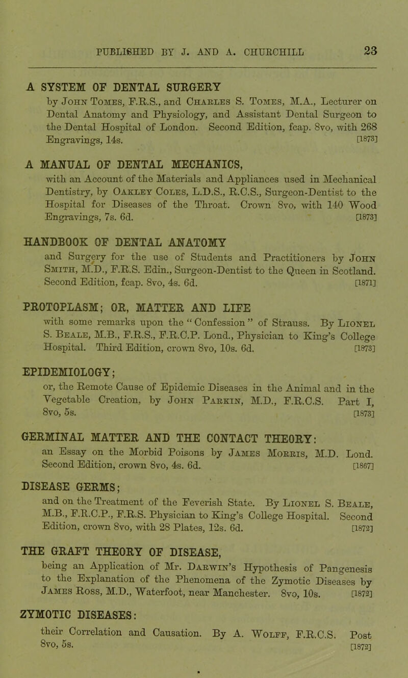 A SYSTEM OF DENTAL SURGERY by John Tomes, F.R.S., and Charles S. Tomes, M.A., Lecturer on Dental Anatomy and Physiology, and Assistant Dental Surgeon to the Dental Hospital of London. Second Edition, fcap. 8vo, with 268 Engravings, 14s. [1873] A MANUAL OF DENTAL MECHANICS, with an Account of the Materials and Appliances used in Mechanical Dentistry, by Oakley Coles, L.D.S., R.C.S., Surgeon-Dentist to the Hospital for Diseases of the Throat. Crown 8vo, with 140 Wood Engravings, 7s. 6d. [1873] HANDBOOK OF DENTAL ANATOMY and Surgery for the use of Students and Practitioners by John Smith, M.D., F.R.S. Edin., Surgeon-Dentist to the Queen in Scotland. Second Edition, fcap. 8vo, 4s. 6d. [1871] PROTOPLASM; OR, MATTER AND LIFE with some remarks upon the “ Confession ” of Strauss. By Lionel S. Beale, M.B., F.R.S., F.R.C.P. Lond., Physician to King’s College Hospital. Third Edition, crown 8vo, 10s. 6d. [1873] EPIDEMIOLOGY; or, the Remote Cause of Epidemic Diseases in the Animal and in the Vegetable Creation, by John Parkin, M.D., F.R.C.S. Part I, 8vo, 5s. [1873] GERMINAL MATTER AND THE CONTACT THEORY: an Essay on the Morbid Poisons by James Morris, M.D. Lond. Second Edition, crown 8vo, 4s. 6d. [1867] DISEASE GERMS; and on the Treatment of the Feverish State. By Lionel S. Beale, M.B., F.R.C.P., F.R.S. Physician to King’s College Hospital. Second Edition, crown 8vo, with 28 Plates, 12s. 6d. [1872] THE GRAFT THEORY OF DISEASE, being an Application of Mr. Darwin’s Hypothesis of Pangenesis to the Explanation of the Phenomena of the Zymotic Diseases by James Ross, M.D., Waterfoot, near Manchester. 8vo, 10s. [1872] ZYMOTIC DISEASES: their Correlation and Causation. By A. Wolff, F.R.C.S. 8vo, 5s. Post [1872]