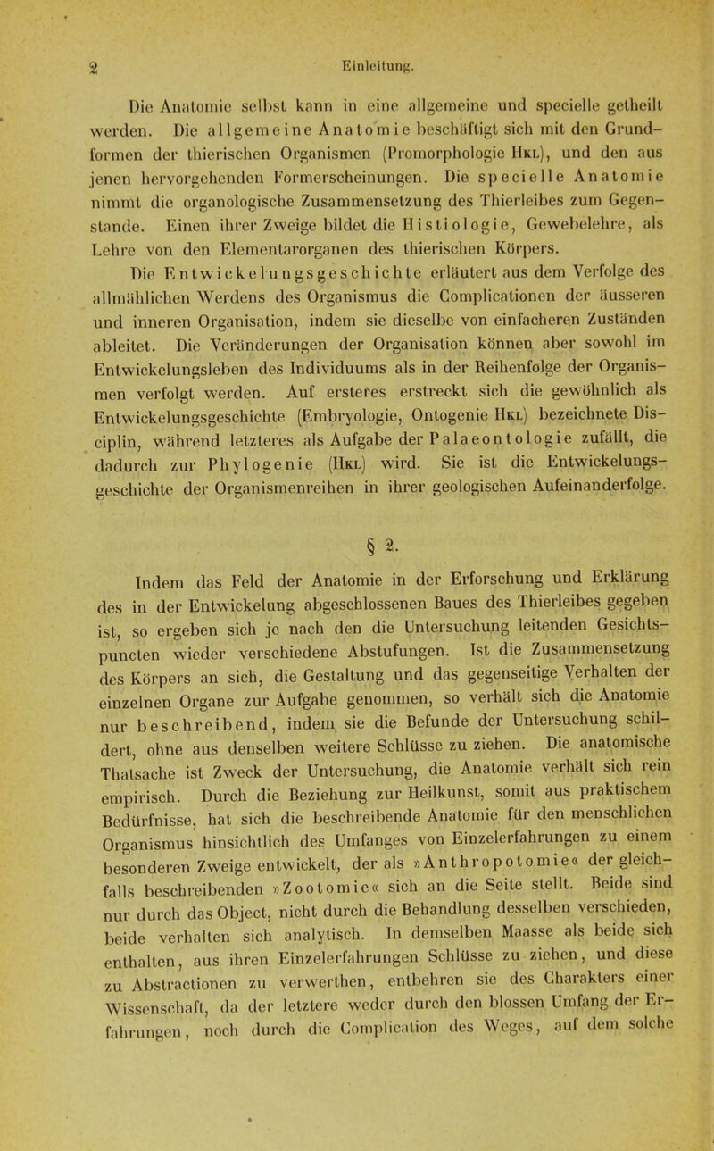 Die Anatomie selbst kann in eine allgemeine und specielle getheilt werden. Die allgemeine Anatomie beschäftigt sich mit den Grund- formen der thierischen Organismen (Promorphologie 11kl), und den aus jenen hervorgehenden Formerscheinungen. Die specielle Anatomie nimmt die organologische Zusammensetzung des Thierleibes zum Gegen- stände. Einen ihrer Zweige bildet die II i s ti o 1 ogie, Gewebelehre, als Lehre von den Eiemenlarorganen des thierischen Körpers. Die Entwicklungsgeschichte erläutert aus dem Verfolge des allmählichen Werdens des Organismus die Complicationen der äusseren und inneren Organisation, indem sie dieselbe von einfacheren Zuständen ableilet. Die Veränderungen der Organisation können aber sowohl im Entwickelungsleben des Individuums als in der Reihenfolge der Organis- men verfolgt werden. Auf ersteres erstreckt sich die gewöhnlich als Entwickelungsgeschichte (Embryologie, Ontogenie Hkl) bezeichnete Dis- ciplin, während letzteres als Aufgabe der Palaeontologie zufällt, die dadurch zur Phy löge nie (Hkl) wird. Sie ist die Entwickelungs- geschichte der Organismenreihen in ihrer geologischen Aufeinanderfolge. § 2. Indem das Feld der Anatomie in der Erforschung und Erklärung des in der Entwickelung abgeschlossenen Baues des Thierleibes gegeben ist, so ergeben sich je nach den die Untersuchung leitenden Gesichts— punclen wieder verschiedene Abstufungen. Ist die Zusammensetzung des Körpers an sich, die Gestaltung und das gegenseitige Verhalten der einzelnen Organe zur Aufgabe genommen, so verhält sich die Anatomie nur beschreibend, indem sie die Befunde der Untersuchung schil- dert, ohne aus denselben weitere Schlüsse zu ziehen. Die anatomische Thatsache ist Zweck der Untersuchung, die Anatomie verhält sich rein empirisch. Durch die Beziehung zur Heilkunst, somit aus praktischem Bedürfnisse, hat sich die beschreibende Anatomie für den menschlichen Organismus hinsichtlich des Umfanges von Einzelerfahrungen zu einem besonderen Zweige entwickelt, der als »Anthropotomie« der gleich- falls beschreibenden »Zootomie« sich an die Seile stellt. Beide sind nur durch das Object, nicht durch die Behandlung desselben verschieden, beide verhalten sich analytisch. In demselben Maasse als beide sich enthalten, aus ihren Einzelerfahrungen Schlüsse zu ziehen, und diese zu Abstractionen zu verwerthen, entbehren sie des Charakters einer Wissenschaft, da der letztere weder durch den blossen Umfang der Er- fahrungen , noch durch die Gomplication des Weges, auf dem solche