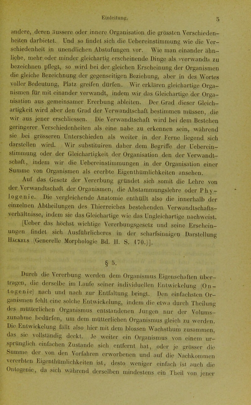 andere, deren äussere oder innere Organisation die grössten Verschieden- heiten darbictet. Und so findet sich die Uebereinstimmung wie die Ver- schiedenheit in unendlichen Abstufungen vor. Wie man einander ähn- liche, mehr oder minder gleichartig erscheinende Dinge als »verwandt« zu bezeichnen pflegt, so wird bei der gleichen Erscheinung der Organismen die gleiche Bezeichnung der gegenseitigen Beziehung, aber in des Wortes voller Bedeutung, Platz greifen dürfen. Wir erklären gleichartige Orga- nismen für mit einander verwandt, indem wir das Gleichartige der Orga- nisation aus gemeinsamer Ererbung ableiten. Der Grad dieser Gleich- artigkeit wird aber den Grad der Verwandtschaft bestimmen müssen, die wir aus jener erschliessen. Die Verwandtschaft wird bei dem Bestehen geringerer Verschiedenheiten als eine nahe zu erkennen sein, während sie bei grösseren Unterschieden als weiter in der Ferne liegend sich darstellen wird. Wir substituiren daher dem Begriffe der Ueberein— Stimmung oder der Gleichartigkeit der Organisation den der Verwandt- schaft, indem wir die Uebereinstimmungen in der Organisation einer Summe von Organismen als ererbte Eigentümlichkeiten ansehen. Auf das Gesetz der Vererbung gründet sich somit die Lehre von der Verwandtschaft der Organismen, die Abstammungslehre oder Phy- löge nie. Die vergleichende Anatomie enthüllt also die innerhalb der einzelnen Abteilungen des Thierreiches bestehenden Verwand tschafts- veihältnissc, indem sie das Gleichartige wie das Ungleichartige nachweist. [Uebei das höchst wichtige Vererbungsgesetz und seine Erschein- ungen findet sich Ausführlicheres in der scharfsinnigen Darstellung Dackels (Generelle Morphologie Bd. 11. S. 170.)]. § 5- Durch die Vererbung werden dem Organismus Eigenschaften über- tragen, die derselbe im Laufe seiner individuellen Entwickelung (On- togenie) nach und nach zur Entfaltung bringt. Den einfachsten Or- ganismen fehlt eine solche Entwickelung, indem die etwa durch Thcilung des mütterlichen Organismus entstandenen Jungen nur der Volums- zunahme bedürfen, um dem mütterlichen Organismus gleich zu werden. Die Entwickelung fällt also hier mit dem blossen Wachslhum zusammen, das sie vollständig deckt. Je weiter ein Organismus von einem ur- sprünglich einfachen Zustande sich entfernt hat, oder je grösser die Summe der von den Vorfahren erworbenen und auf die Nachkommen vererbten Eigonlhümlichkciten ist, desto weniger einfach isl auch die Ontogcnie, da sich während derselben mindestens ein Theil von jener