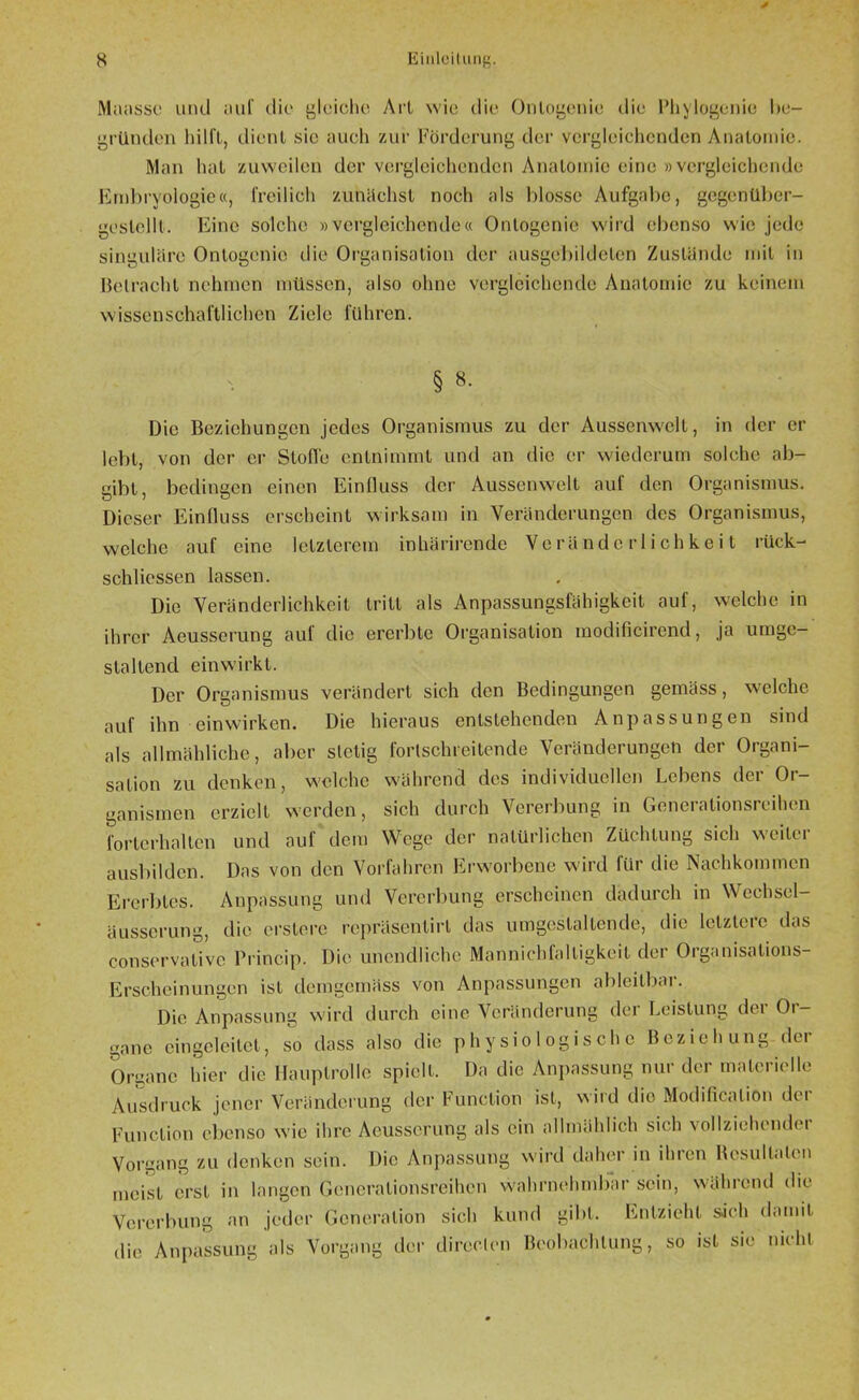 Matisse und auf die gleiche Ai'l wie die Onlogenie die Phylogenie I»e— gründen hilft, dient sie auch zur Förderung der vergleichenden Anatomie. Man hat zuweilen der vergleichenden Anatomie eine »vergleichende Embryologie«, freilich zunächst noch tds blosse Aufgabe, gegenüber- gestelll. Eine solche »vergleichende« Ontogenie wird ebenso wie jede singuläre Onlogenie die Organisation der ausgebildeten Zustände mit in Betracht nehmen müssen, also ohne vergleichende Anatomie zu keinem wissenschaftlichen Ziele führen. § 8. Die Beziehungen jedes Organismus zu der Aussenwelt, in der er lebt, von der er Stoffe entnimmt und an die er wiederum solche ab- gibt, bedingen einen Einfluss der Aussenwelt auf den Organismus. Dieser Einfluss erscheint wirksam in Veränderungen des Organismus, welche auf eine letzterem inhärirende Veränderlichkeit rück- schlossen lassen. Die Veränderlichkeit tritt als Anpassungsfähigkeit auf, welche in ihrer Aeusserung auf die ererbte Organisation modificirend, ja umge- staltend einwirkt. Der Organismus verändert sich den Bedingungen gemäss, welche auf ihn einwirken. Die hieraus entstehenden Anpassungen sind als allmähliche, aber stetig fortschreitende Veränderungen der Organi- sation zu denken, welche während des individuellen Lebens der Or- ganismen erzielt werden, sich durch Vererbung in Generalionsreihen forterhalten und auf dem Wege der natürlichen Züchtung sich weitei ausbilden. Das von den Vorfahren Erworbene wird für die Nachkommen Ererbtes. Anpassung und Vererbung erscheinen dadurch in Wechsel- äusserung, die erstere repräsenlirl das um gestalten de, die letztere das conservalivc Princip. Die unendliche Mannichfalligkeit der Organisations- Erscheinungen ist demgemäss von Anpassungen ableitbei. Die Anpassung wird durch eine Veränderung der Leistung der Or- gane cingcleitet, so dass also die physiologische Beziehung dei Organe hier die Hauptrolle spielt. Da die Anpassung nur der materielle Ausdruck jener Veränderung der Function ist, wird dio Modificalion der Function ebenso wie ihre Aeusserung als ein allmählich sich vollziehende! Vorgang zu denken sein. Die Anpassung wird daher in ihren Bcsultalcn meist erst in langen Gcncralionsreihcn wahrnehmbar sein, während die Vererbung an jeder Generation sich kund gibt. Entzieht sich damit die Anpassung als Vorgang der diroclen Beobachtung, so ist sie nicht