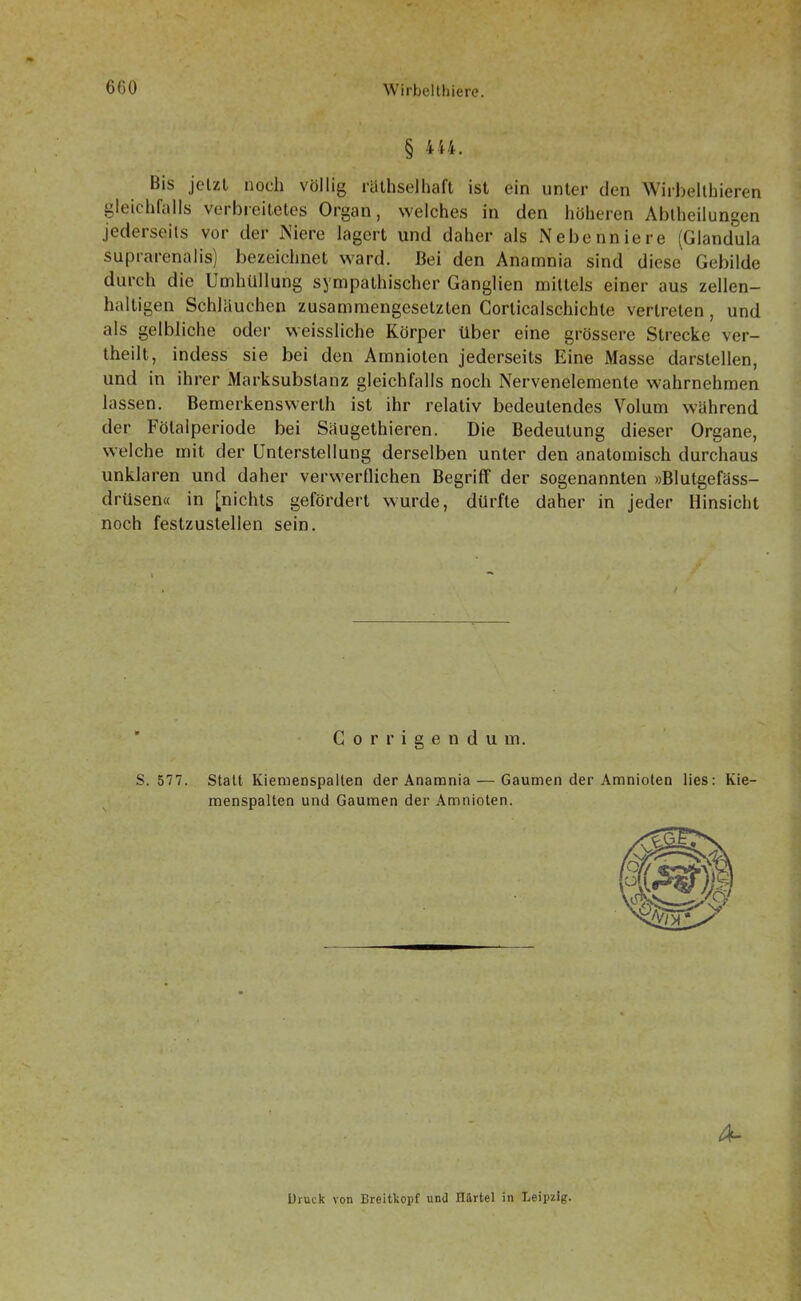 § 444. Bis jetzt noch völlig räthselhaft ist ein unter den Wirbelthieren gleichfalls verbreitetes Organ, welches in den höheren Ablheilungen jederseils vor der Niere lagert und daher als Nebenniere (Glandula suprarenalis) bezeichnet ward. Bei den Anamnia sind diese Gebilde durch die Umhüllung sympathischer Ganglien mittels einer aus zellen- haltigen Schläuchen zusammengesetzten Corticalschichle vertreten , und als gelbliche oder weissliche Körper über eine grössere Strecke ver- theilt, indess sie bei den Amnioten jederseils Eine Masse darstellen, und in ihrer Marksubslanz gleichfalls noch Nervenelemente wahrnehmen lassen. Bemerkenswerth ist ihr relativ bedeutendes Volum während der Fölalperiode bei Säugethieren. Die Bedeutung dieser Organe, welche mit der Unterstellung derselben unter den anatomisch durchaus unklaren und daher verwerflichen Begriff der sogenannten »Blutgefäss- drüsen« in [nichts gefördert wurde, dürfte daher in jeder Hinsicht noch festzustellen sein. Corrigendu m. S. 577. Statt Kiemenspalien der Anamnia — Gaumen der Amnioten lies: Kie- menspalten und Gaumen der Amnioten. A- üruck von Breitkopf und Härtel in Leipzig.