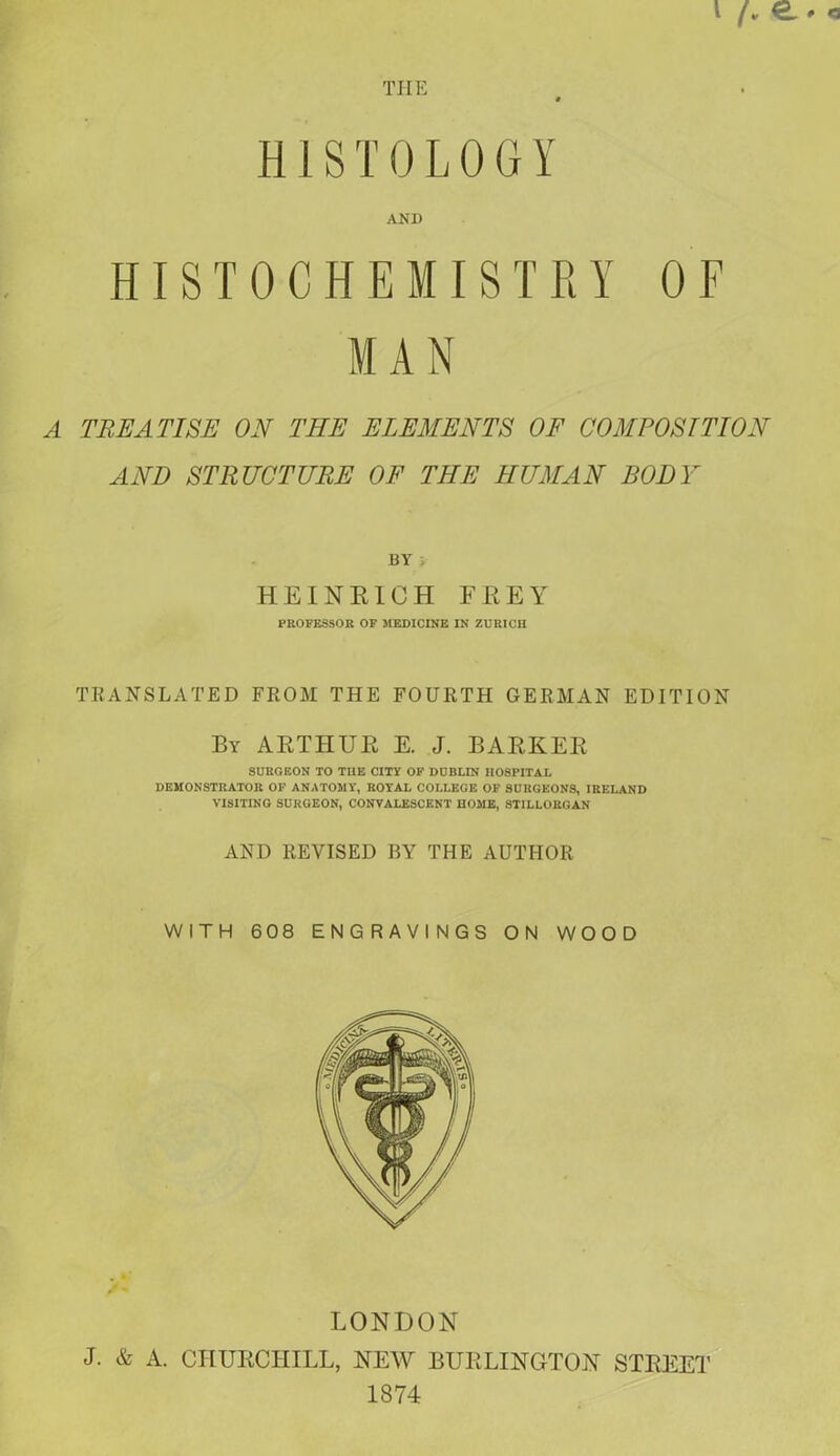 THE 0 HISTOLOGY AND HISTOCHEMISTRY OF MAN A TREATISE ON THE ELEMENTS OF COMPOSITION AND STRUCTURE OF THE HUMAN BODY BY ; HEINRICH FREY PROFESSOR OF MEDICINE IN ZURICH TRANSLATED FROM THE FOURTH GERMAN EDITION By ARTHUR E. J. BARKER SURGEON TO THE CITY OF DUBLIN HOSPITAL DEMONSTRATOR OF ANATOMY, ROYAL COLLEGE OF SURGEONS, IRELAND VISITING SURGEON, CONVALESCENT HOME, ST1LLORGAN AND REVISED BY THE AUTHOR WITH 608 ENGRAVINGS ON WOOD LONDON J. & A. CHURCHILL, NEW BURLINGTON STREET 1874