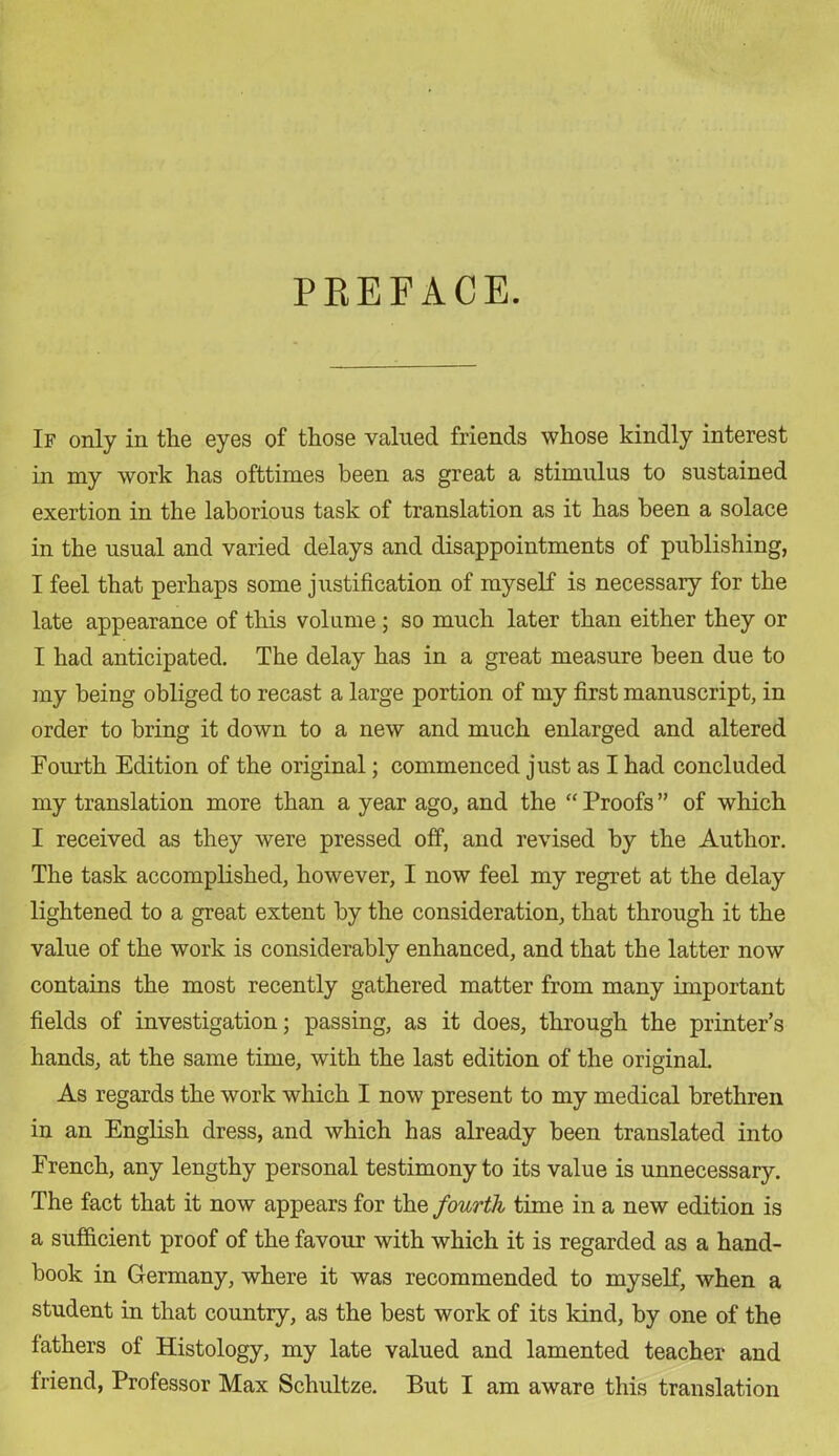 PKEFACE. If only in the eyes of those valued friends whose kindly interest in my work has ofttimes been as great a stimulus to sustained exertion in the laborious task of translation as it has been a solace in the usual and varied delays and disappointments of publishing, I feel that perhaps some justification of myself is necessary for the late appearance of this volume ; so much later than either they or I had anticipated. The delay has in a great measure been due to my being obliged to recast a large portion of my first manuscript, in order to bring it down to a new and much enlarged and altered Fourth Edition of the original; commenced just as I had concluded my translation more than a year ago, and the “ Proofs ” of which I received as they were pressed off, and revised by the Author. The task accomplished, however, I now feel my regret at the delay lightened to a great extent by the consideration, that through it the value of the work is considerably enhanced, and that the latter now contains the most recently gathered matter from many important fields of investigation; passing, as it does, through the printer’s hands, at the same time, with the last edition of the original. As regards the work which I now present to my medical brethren in an English dress, and which has already been translated into French, any lengthy personal testimony to its value is unnecessary. The fact that it now appears for the fourth time in a new edition is a sufficient proof of the favour with which it is regarded as a hand- book in Germany, where it was recommended to myself, when a student in that country, as the best work of its kind, by one of the fathers of Histology, my late valued and lamented teacher and friend, Professor Max Schultze. But I am aware this translation