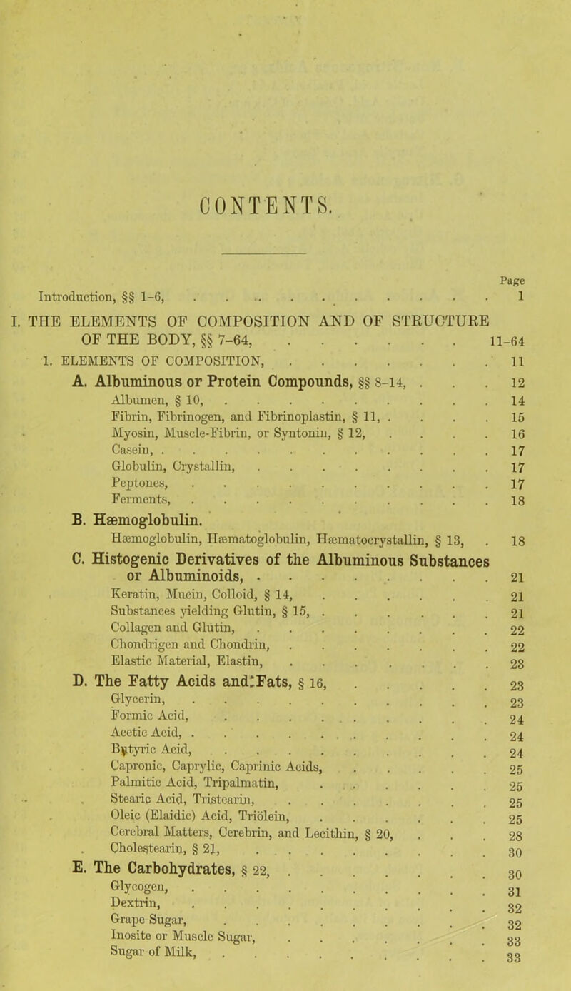 CONTENTS. Page Introduction, §§ 1-6, 1 I. THE ELEMENTS OF COMPOSITION AND OF STRUCTURE OF THE BODY, §§ 7-64, 11-64 1. ELEMENTS OF COMPOSITION, 11 A. Albuminous or Protein Compounds, §§ 8-14, . . . 12 Albumen, § 10, . . . . . . . .14 Fibrin, Fibrinogen, and Fibrinoplastin, § 11, . . . .15 Myosin, MuScle-Fibrin, or Syntoniu, § 12, . . .16 Casein, 17 Globulin, Crystallin, ........ 17 Peptones, . . .17 Ferments, . . . . . . . . . .18 B. Haemoglobulin. Htemoglobulin, Htematoglobulin, Hsematocrystallin, § 13, . 18 C. Histogenic Derivatives of the Albuminous Substances or Albuminoids, 21 Keratin, Mucin, Colloid, § 14, 21 Substances yielding Glutin, § 15, . . . . , .21 Collagen and Glutin, 22 Chondrigen and Ckondrin, . 22 Elastic Material, Elastin, ... .... 23 D. The Fatty Acids andlFats, § 16, 23 Glycerin, 23 Formic Acid, _ .24 Acetic Acid, . . . . .24 Butyric Acid, 24 Capronic, Caprylic, Caprinic Acids, 25 Palmitic Acid, Tripalmatin, 25 Stearic Acid, Tristearin, 25 Oleic (Elaidic) Acid, Triolein, 25 Cerebral Matters, Cerebrin, and Lecithin, § 20, . .28 Cholestearin, §21, 3q E. The Carbohydrates, § 22, 30 Glycogen Dextrin, g2 Grape Sugar, g2 Inosite or Muscle Sugar, Sugar of Milk, S3