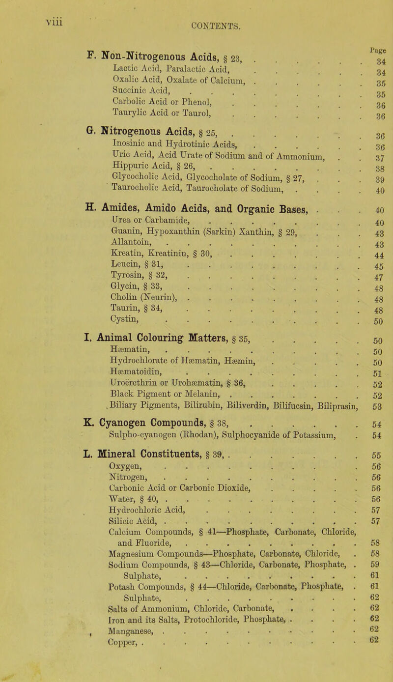 Vlll F. Non-Nitrogenous Acids, § 23 34 Lactic Acid, Paralactic Acid, ... 34 Oxalic Acid, Oxalate of Calcium, .... 35 Succinic Acid, Carbolic Acid or Plieuol, 3g Taurylic Acid or Taurol, 36 Gr. Nitrogenous Acids, § 25, 3C Inosinic and Hydrotinic Acids, Uric Acid, Acid Urate of Sodium and of Ammonium, . . 37 Hippuric Acid, § 26, Glycocholic Acid, Glycocholate of Sodium, § 27, . . .39 Taurocliolic Acid, Taurocbolate of Sodium, .... 40 H. Amides, Amido Acids, and Organic Bases, ... 40 Urea or Carbamide, Guanin, Hypoxanthin (Sarkin) Xanthin, § 29, . . .43 Allantoin, Kreatin, Kreatinin, § 30, 44 Leucin, § 31, Tyrosin, § 32, 47 Glycin, § 33, Ckolin (Neurin), 43 Taurin, § 34, 43 Cystin, 50 I. Animal Colouring Matters, § 35, 50 Hsmatin, . ......... go Hydrochlorate of Hfematin, Htemin, 50 Hsematoidin, Uroerethrin or Uroluematin, § 36, 52 Black Pigment or Melanin, 52 . Biliary Pigments, Bilirubin, Biliverdin, Bilifucsin, Biliprasin, 53 K. Cyanogen Compounds, § 38, 54 Sulpho-cyanogen (Ilhodan), Sulpbocyanide of Potassium, . 54 L. Mineral Constituents, § 39, 55 Oxygen, .56 Nitrogen, 56 Carbonic Acid or Carbonic Dioxide, 56 Water, § 40, 56 Hydrochloric Acid, 57 Silicic Acid, . . 57 Calcium Compounds, § 41—Phosphate, Carbonate, Chloride, and Fluoride, 58 Magnesium Compounds—Phosphate, Carbonate, Chloride, . 58 Sodium Compounds, § 43—Chloride, Carbonate, Phosphate, . 59 Sulphate, 61 Potash Compounds, § 44—Chloride, Carbonate, Phosphate, . 61 Sulphate, 62 Salts of Ammonium, Chloride, Carbonate 62 Iron and its Salts, Protochloride, Phosphate, .... 62 , Manganese, 62 Copper, 62