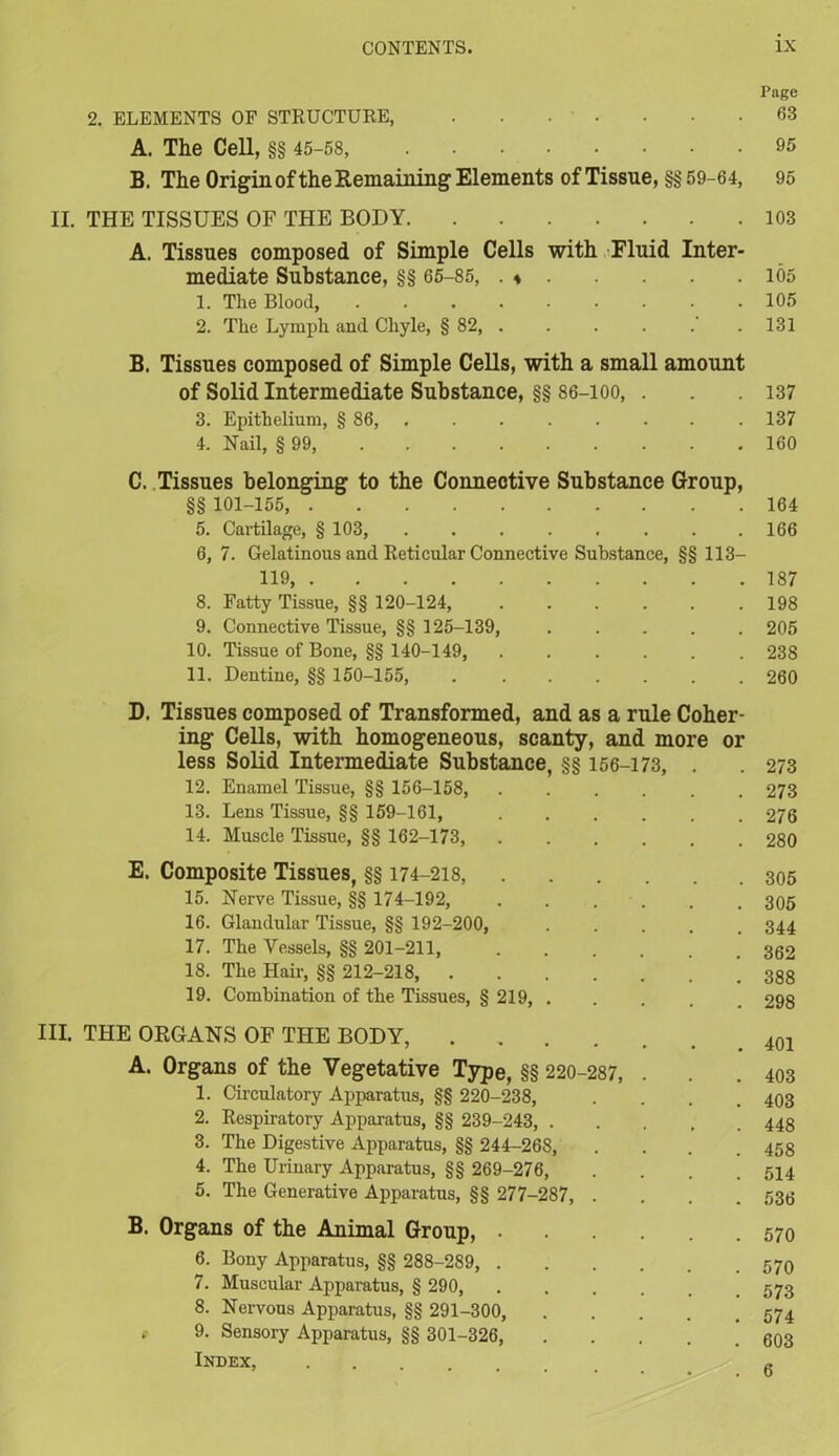 Page 2. ELEMENTS OF STRUCTURE, . . • • . • .63 A. The Cell, §§ 45-58, 95 B. The Origin of the Remaining Elements of Tissue, §§ 59-64, 95 II. THE TISSUES OF THE BODY 103 A. Tissues composed of Simple Cells with Fluid Inter- mediate Substance, §§ 65-85, . « 165 1. The Blood, 105 2. The Lymph and Chyle, § 82, . . . . .131 B. Tissues composed of Simple Cells, with a small amount of Solid Intermediate Substance, §§ 86-100, . . .137 3. Epithelium, § 86, .137 4. Nail, § 99, 160 C. Tissues belonging to the Connective Substance Group, §§ 101-155, 164 5. Cartilage, § 103, 166 6. 7. Gelatinous and Reticular Connective Substance, §§ US- 119 187 8. Fatty Tissue, §§ 120-124, 198 9. Connective Tissue, §§ 125-139, 205 10. Tissue of Bone, §§ 140-149, 238 11. Dentine, §§ 150-155, 260 D. Tissues composed of Transformed, and as a rule Coher- ing Cells, with homogeneous, scanty, and more or less Solid Intermediate Substance, §§ 156-173, . . 273 12. Enamel Tissue, §§ 156-158, 273 13. Lens Tissue, §§ 159-161, 276 14. Muscle Tissue, §§ 162-173, 280 E. Composite Tissues, §§ 174-218, 305 15. Nerve Tissue, §§ 174-192, . . . . , 305 16. Glandular Tissue, §§ 192-200, 344 17. The Vessels, §§ 201-211, 362 18. The Hair, §§ 212-218 ! 388 19. Combination of the Tissues, § 219, 298 III. THE ORGANS OF THE BODY, 401 A. Organs of the Vegetative Type, §§ 220-287, . . .403 1. Circulatory Apparatus, §§ 220-238, .... 403 2. Respiratory Apparatus, §§ 239-243, 448 3. The Digestive Apparatus, §§ 244-268, . 458 4. The Urinary Apparatus, §§ 269-276, . . . .514 5. The Generative Apparatus, §§ 277-287, .... 536 B. Organs of the Animal Group, 6. Bony Apparatus, §§ 288-289, 570 7. Muscular Apparatus, § 290, 573 8. Nervous Apparatus, §§ 291-300, ’ 574 * 9. Sensory Apparatus, §§ 301-326, . . . . . 603 Index, -