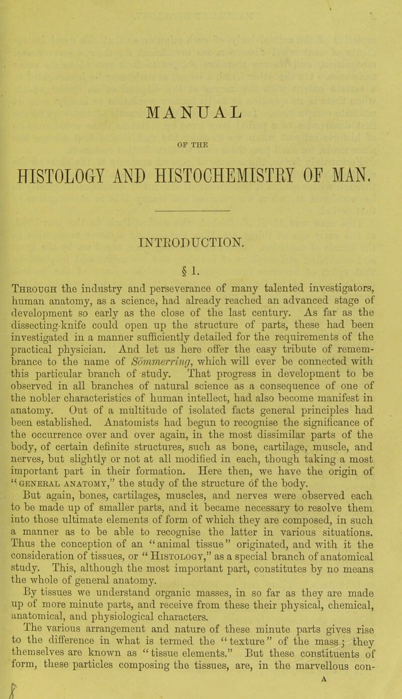 MANUAL OF THE HISTOLOGY AND HISTOCHEMISTRY OF MAN. INTRODUCTION. § 1. Through the industry and perseverance of many talented investigators, human anatomy, as a science, had already reached an advanced stage of development so early as the close of the last century. As far as the dissecting-knife could open up the structure of parts, these had been investigated in a manner sufficiently detailed for the requirements of the practical physician. And let us here offer the easy tribute of remem- brance to the name of Sommerring, which will ever be connected with this particular branch of study. That progress in development to he observed in all branches of natural science as a consequence of one of the nobler characteristics of human intellect, had also become manifest in anatomy. Out of a multitude of isolated facts general principles had been established. Anatomists bad begun to recognise the significance of the occurrence over and over again, in the most dissimilar parts of the body, of certain definite structures, such as bone, cartilage, muscle, and nerves, but slightly or not at all modified in each, though taking a most important part in their formation. Here then, we have the origin of general anatomy,” the study of the structure of the body. But again, hones, cartilages, muscles, and nerves were observed each to be made up of smaller parts, and it became necessary to resolve them into those ultimate elements of form of which they are composed, in such a manner as to be able to recognise the latter in various situations. Thus the conception of an “animal tissue” originated, and with it the consideration of tissues, or “ Histology,” as a special branch of anatomical study. This, although the most important part, constitutes by no means the whole of general anatomy. By tissues we understand organic masses, in so far as they are made up of more minute parts, and receive from these their physical, chemical, anatomical, and physiological characters. The various arrangement and nature of these minute parts gives rise to the difference in what is termed the “texture” of the mass; they themselves are known as “ tissue elements.” But these constituents of form, these particles composing the tissues, are, in the marvellous con- A