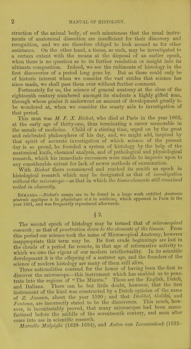struction of the animal body, of such minuteness that the usual instru- ments of anatomical dissection are insufficient for their discovery and recognition, and we are therefore obliged to look around us for other assistance. On the other hand, a tissue, as such, may be investigated to a certain extent with the means at the disposal of an earlier epoch, when there is no question as to its further resolution or insight into its ultimate composition. Indeed, we see the rudiments of histology in the first discoveries of a period long gone by. But as these could only be of historic interest when we consider the vast strides that science has since made, we shall pass them over without further comment. Fortunately for us, the science of general anatomy at the close of the eighteenth century numbered amongst its students a highly gifted man, through whose genius it underwent an amount of development greatly to be wondered at, when we consider the scanty aids to investigation of that period. This man was M. F. X. Bichat, who died at Paris in the year 1802, at the early age of thirty-one, thus terminating a career memorable in the annals of medicine. Child of a stirring time, urged on by the great and celebrated philosophers of his day, and, we might add, inspired by that spirit of accurate investigation of which science of the present day is so proud, he founded a system of histology by the help of the anatomical knife, chemical analysis, and of pathological and physiological research, which his immediate successors were unable to improve upon to any considerable extent for lack of newer methods of examination. With Bicliat there commenced and reached its zenith an epoch in histological research which may be designated as that of investigation without the microscope—as that in which the tissue-elements still remained veiled in obscurity. Remarks.—Bichat's essays are to be found in a large work entitled Arudomic g&ncralc applique d la physiologic cl a la medicine, which appeared in Paris in the year 1801, and was frequently reproduced afterwards. §2. The second epoch of histology may be termed that of microscopical research ; as that of penetration down to the elements of the tissues. From this period our science took the name of Microscopical Anatomy, however inappropriate this term may be. Its first crude beginnings are lost in the clouds of a period far remote, in that age of reformative activity to which we owe the vigour of our modern intellectuality. In its scientific development it is the offspring of a maturer age, and the founders of the science of modern histology are many of them still alive. Three nationalities contend for the honor of having been the first to discover the microscope—this instrument which has enabled us to pene- trate into the regions of “The Minute.” These are the English, Dutch, and Italians. There can be but little doubt, however, that the first instrument of the kind was constructed by a Dutch optician of the name of Z. Janssen, about the year 1590; and that Drebbel, Galilei, and Fontana, are incorrectly stated to be the discoverers. This much, how- ever, is incontestably proved, that many microscopes had been manu- factured before the middle of the seventeenth century, and soon after came into use in scientific research. Marcello Malpighi (1628-1694), and Anton van Leeuwenhoek (1632-
