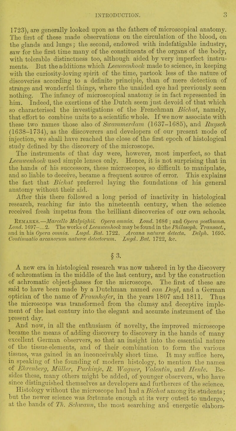 O 1723), are generally looked upon as the fathers of microscopical anatomy. The first of these made observations on the circulation of the blood, on the glands and lungs; the second, endowed with indefatigable industry, saw for the first time many of the constituents of the organs of the body, with tolerable distinctness too, although aided by very imperfect instru- ments. Tut the additions which Leeuwenhoek made to science, in keeping with the curiosity-loving spirit of the time, partook less of the nature of discoveries according to a definite principle, than of mere detection of strange and wonderful things, where the unaided eye had previously seen nothing. The infancy of microscopical anatomy is in fact represented in him. Indeed, the exertions of the Dutch seem just devoid of that which so characterised the investigations of the Frenchman Bichat, namely, that effort to combine units to a scientific whole. If we now associate with these two names those also of Swammerdam (1637-1685), and Ruysch (1638-1734), as the discoverers and developers of our present mode of injection, we shall have reached the close of the first epoch of histological study defined by the discovery of the microscope. The instruments of that day were, however, most imperfect, so that Leeuwenhoek used simple lenses only. Hence, it is not surprising that in the hands of his successors, these microscopes, so difficult to manipulate, and so liable to deceive, became a frequent source of error. This explains the fact that Bichat preferred laying the foundations of his general anatomy without their aid. After this there followed a long period of inactivity in histological research, reaching far into the nineteenth century, when the science received fresh impetus from the brilliant discoveries of our own schools. Remarks.—Marcello MetIpighii. Opera omnia. Lond. 1686 ; and Opera posthuma. Lond. 1697-...2. The works of Leeuwenhoek may be found in the Philosoph. Transact., and in his Opera omnia. Lugd. Bat. 1722. Arcana natures dctecta. Dclph. 1695. Continuatio arcanorum naturce detectorum. Lugd. Bat. 1722, &e. §3. A new era in histological research was now ushered in by the discovery of achromatism in the middle of the last century, and by the construction of achromatic object-glasses for the microscope. The first of these are said to have been made by a Dutchman named van Deyl, and a German optician of the name of Fraunhofer, in the years 1807 and 1811. Thus the microscope was transformed from the clumsy and deceptive imple- ment of the last century into the elegant and accurate instrument of the present day. And now, in all the enthusiasm of novelty, the improved microscope became the means of adding discovery to discovery in the hands of many excellent German observers, so that an insight into the essential nature of the tissue-elements, and of their combination to form the various tissues, was gained in an inconceivably short time. It may suffice here, in speaking of the founding of modern histology, to mention the names of Ehrenberg, Muller, Purkinje, R. Wagner, Valentin, and Henle. Ile- sides these, many others might be added, of younger observers, who have since distinguished themselves as developers and furtlierers of the science. Histology without the microscope had had a Bichat among its students; but the newer science was fortunate enough at its very outset to undergo, at the hands of Th. Schwann, the most searching and energetic elabora-