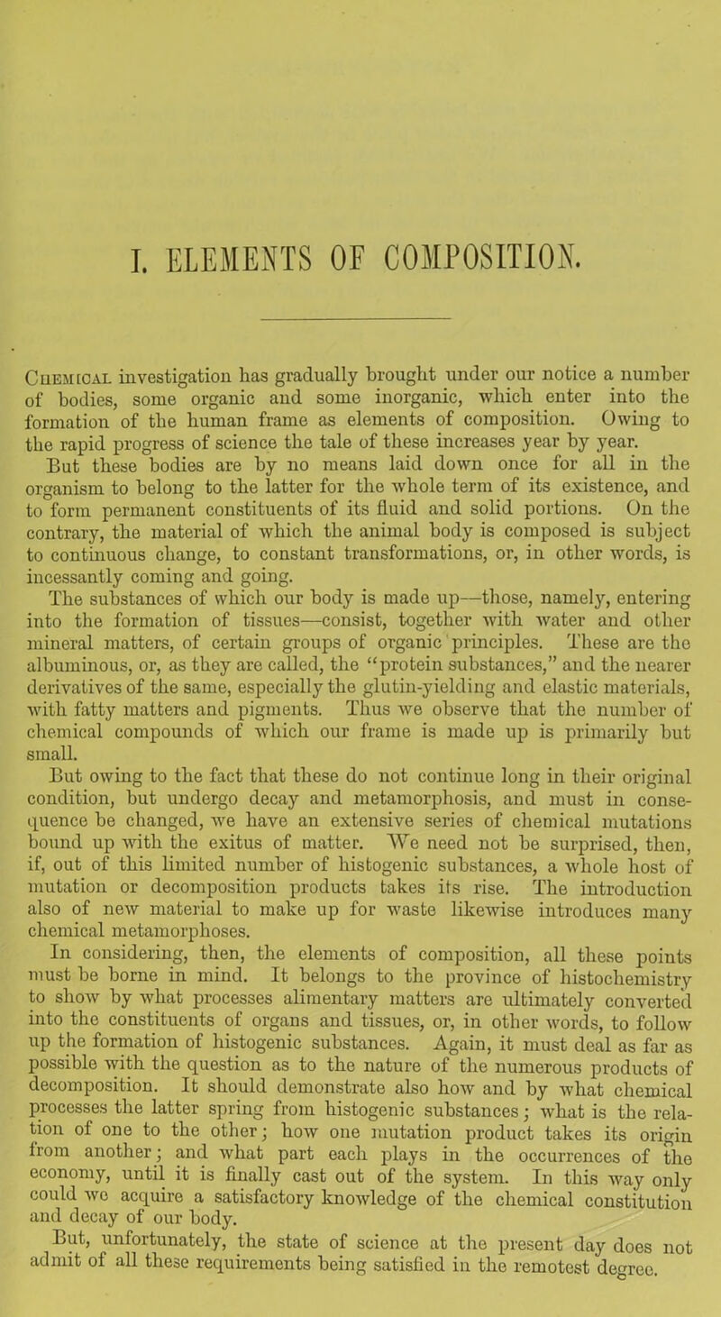 I. ELEMENTS OF COMPOSITION. Chemical investigation has gradually brought under our notice a number of bodies, some organic and some inorganic, which enter into the formation of the human frame as elements of composition. Owing to the rapid progress of science the tale of these increases year by year. But these bodies are by no means laid down once for all in the organism to belong to the latter for the whole term of its existence, and to form permanent constituents of its fluid and solid portions. On the contrary, the material of which the animal body is composed is subject to continuous change, to constant transformations, or, in other words, is incessantly coming and going. The substances of which our body is made up—those, namely, entering into the formation of tissues—consist, together with water and other mineral matters, of certain groups of organic principles. These are the albuminous, or, as they are called, the “protein substances,” and the nearer derivatives of the same, especially the glutin-yielding and elastic materials, with fatty matters and pigments. Thus we observe that the number of chemical compounds of which our frame is made up is primarily but small. But owing to the fact that these do not continue long in their original condition, but undergo decay and metamorphosis, and must in conse- quence be changed, we have an extensive series of chemical mutations bound up with the exitus of matter. We need not be surprised, then, if, out of this limited number of liistogenic substances, a ivhole host of mutation or decomposition products takes its rise. The introduction also of new material to make up for waste likewise introduces many chemical metamorphoses. In considering, then, the elements of composition, all these points must be borne in mind. It belongs to the province of histochemistry to show by what processes alimentary matters are ultimately converted into the constituents of organs and tissues, or, in other words, to follow up the formation of liistogenic substances. Again, it must deal as far as possible with the question as to the nature of the numerous products of decomposition. It should demonstrate also how and by what chemical processes the latter spring from liistogenic substances; what is the rela- tion of one to the other; how one mutation product takes its origin from another; and what part each plays in the occurrences of the economy, until it is finally cast out of the system. In this way only could wo acquire a satisfactory knowledge of the chemical constitution and decay of our body. But, unfortunately, the state of science at the present day does not admit of all these requirements being satisfied in the remotest degree.