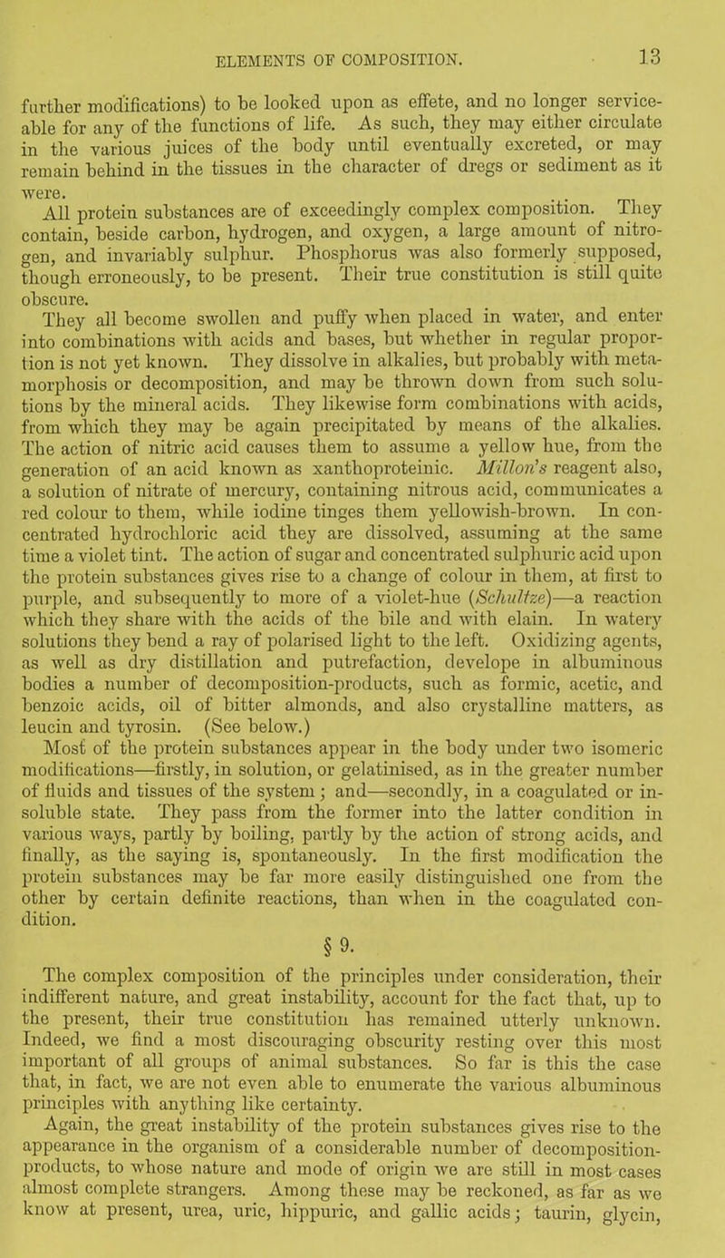 further modifications) to be looked upon as effete, and no longer service- able for any of the functions of life. As such, they may either circulate in the various juices of the body until eventually excreted, or may remain behind in the tissues in the character of dregs or sediment as it were. . All protein substances are of exceedingly complex composition. They contain, beside carbon, hydrogen, and oxygen, a large amount of nitro- gen, and invariably sulphur. Phosphorus was also formerly supposed, though erroneously, to be present. Their true constitution is still quite obscure. They all become swollen and puffy when placed in water, and enter into combinations with acids and bases, but whether in regular propor- tion is not yet known. They dissolve in alkalies, but probably with meta- morphosis or decomposition, and may be thrown down from such solu- tions by the mineral acids. They likewise form combinations with acids, from which they may be again precipitated by means of the alkalies. The action of nitric acid causes them to assume a yellow hue, from the generation of an acid known as xantlioproteinic. Milton's reagent also, a solution of nitrate of mercury, containing nitrous acid, communicates a red colour to them, while iodine tinges them yellowish-brown. In con- centrated hydrochloric acid they are dissolved, assuming at the same time a violet tint. The action of sugar and concentrated sulphuric acid upon the protein substances gives rise to a change of colour in them, at first to purple, and subsequently to more of a violet-hue (Schultze)—a reaction which they share with the acids of the bile and with elain. In watery solutions they bend a ray of polarised light to the left. Oxidizing agents, as well as dry distillation and putrefaction, develope in albuminous bodies a number of decomposition-products, such as formic, acetic, and benzoic acids, oil of bitter almonds, and also crystalline matters, as leucin and tyrosin. (See below.) Most of the protein substances appear in the body under two isomeric modifications—firstly, in solution, or gelatinised, as in the greater number of fluids and tissues of the system; and—secondly, in a coagulated or in- soluble state. They pass from the former into the latter condition in various ways, partly by boiling, partly by the action of strong acids, and finally, as the saying is, spontaneously. In the first modification the protein substances may be far more easily distinguished one from the other by certain definite reactions, than when in the coagulated con- dition. §9- The complex composition of the principles under consideration, their indifferent nature, and great instability, account for the fact that, up to the present, their true constitution has remained utterly unknown. Indeed, we find a most discouraging obscurity resting over this most important of all groups of animal substances. So far is this the case that, in fact, we are not even able to enumerate the various albuminous principles with anything like certainty. Again, the great instability of the protein substances gives rise to the appearance in the organism of a considerable number of decomposition- products, to whose nature and mode of origin we are still in most cases almost complete strangers. Among these may be reckoned, as far as we know at present, urea, uric, hippuric, and gallic acids ; taurin, glycin,