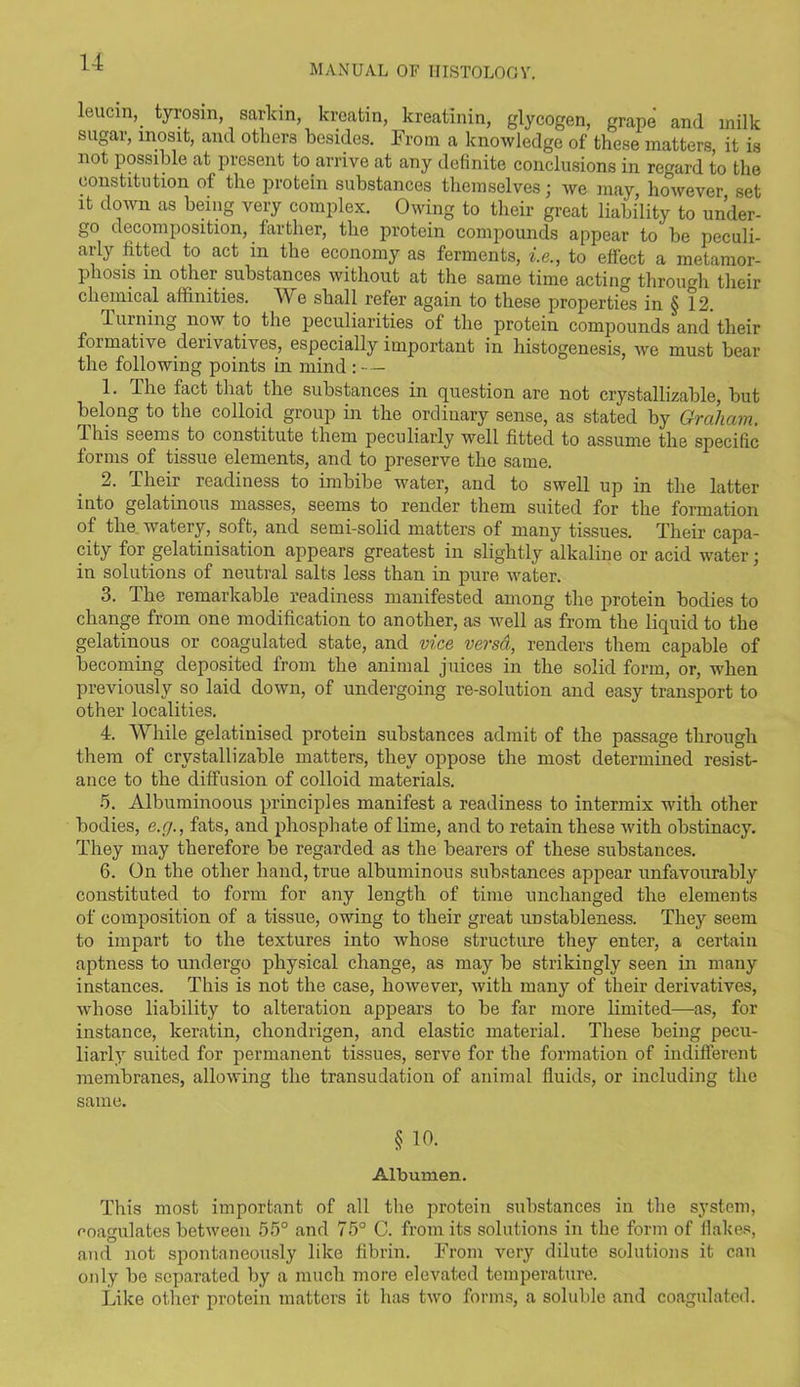 MANUAL OF HISTOLOGY. leucin, tyrosm, sarldn, kreatin, kreatinin, glycogen, grape and milk sugar, mosit, and others besides. From a knowledge of these matters, it is not possible at present to arrive at any definite conclusions in regard to the constitution of the protein substances themselves; we may however set it down as being very complex. Owing to their great liability to under- go decomposition, farther, the protein compounds appear to be peculi- arly fitted to act m the economy as ferments, i.e., to effect a metamor- phosis m other substances without at the same time acting through their chemical affinities. We shall refer again to these properties in § 12. 1 uining now to the peculiarities of the protein compounds and their formative derivatives, especially important in histogenesis, we must bear the following points in mind : — 1. The fact that the substances in question are not crystallizable, but belong to the colloid group in the ordinary sense, as stated by Graham. Tins seems to constitute them peculiarly well fitted to assume the specific forms of tissue elements, and to preserve the same. 2. Their readiness to imbibe water, and to swell up in the latter into gelatinous masses, seems to render them suited for the formation of the watery, soft, and semi-solid matters of many tissues. Their capa- city for gelatinisation appears greatest in slightly alkaline or acid water; in solutions of neutral salts less than in pure water. 3. The remarkable readiness manifested among the protein bodies to change from one modification to another, as well as from the liquid to the gelatinous or coagulated state, and vice versa, renders them capable of becoming deposited from the animal juices in the solid form, or, when previously so laid down, of undergoing re-solution and easy transport to other localities. 4. While gelatinised protein substances admit of the passage through them of crystallizable matters, they oppose the most determined resist- ance to the diffusion of colloid materials. 5. Albuminoous principles manifest a readiness to intermix with other bodies, e.cj., fats, and phosphate of lime, and to retain these with obstinacy. They may therefore be regarded as the bearers of these substances. 6. On the other hand, true albuminous substances appear unfavourably constituted to form for any length of time unchanged the elements of composition of a tissue, owing to their great unstableness. They seem to impart to the textures into whose structure they enter, a certain aptness to undergo physical change, as may be strikingly seen in many instances. This is not the case, however, with many of their derivatives, whose liability to alteration appears to be far more limited—as, for instance, keratin, chondrigen, and elastic material. These being pecu- liarly suited for permanent tissues, serve for the formation of indifferent membranes, allowing the transudation of animal fluids, or including the same. § 10. Albumen. This most important of all the protein substances in the system, coagulates between 55° and 75° C. from its solutions in the form of flakes, and not spontaneously like fibrin. From very dilute solutions it can only be separated by a much more elevated temperature. Like other protein matters it has two forms, a soluble and coagulated.