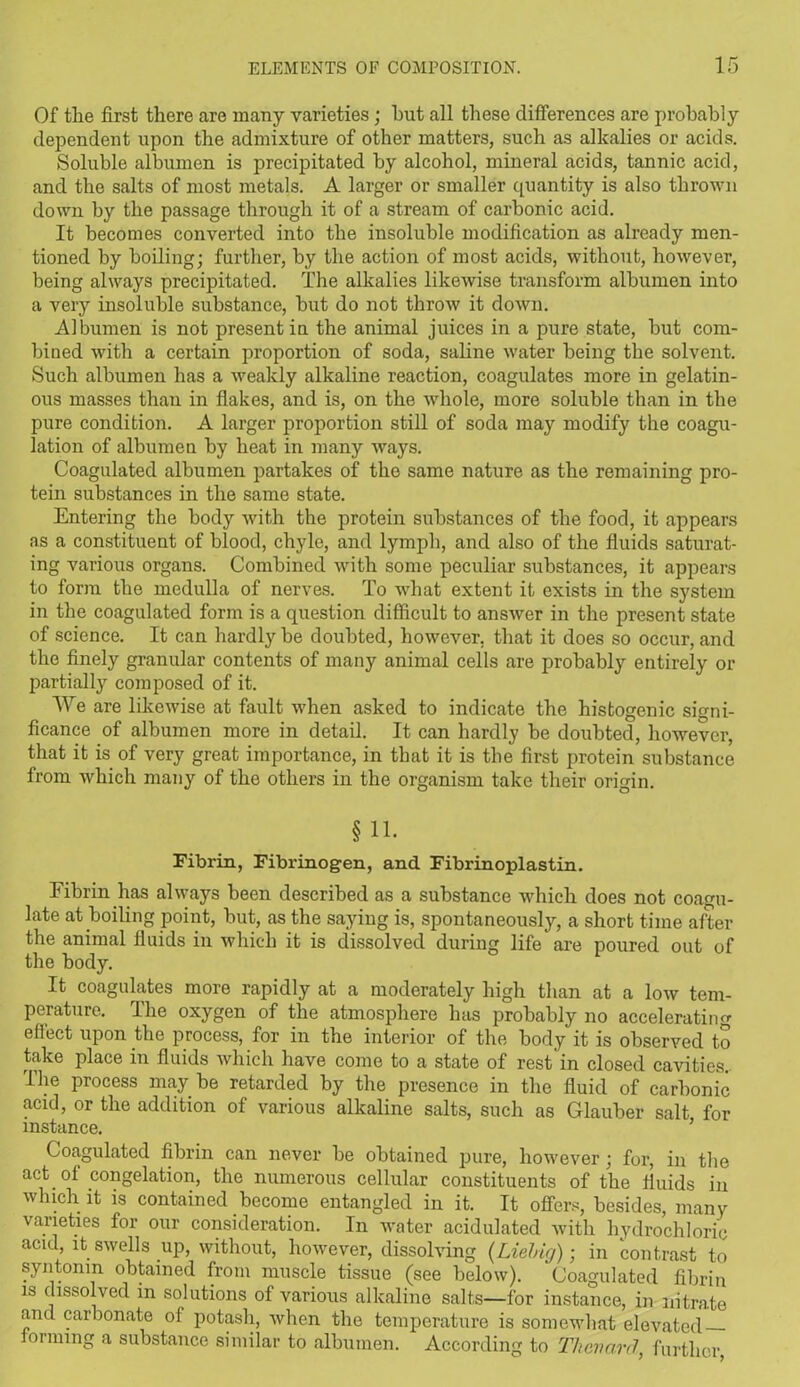 Of the first there are many varieties; hut all these differences are probably dependent upon the admixture of other matters, such as alkalies or acids. Soluble albumen is precipitated by alcohol, mineral acids, tannic acid, and the salts of most metals. A larger or smaller quantity is also thrown down by the passage through it of a stream of carbonic acid. It becomes converted into the insoluble modification as already men- tioned by boiling; further, by the action of most acids, without, however, being always precipitated. The alkalies likewise transform albumen into a very insoluble substance, hut do not throw it down. Albumen is not present in the animal juices in a pure state, hut com- bined with a certain proportion of soda, saline water being the solvent. Such albumen has a weakly alkaline reaction, coagulates more in gelatin- ous masses than in flakes, and is, on the whole, more soluble than in the pure condition. A larger proportion still of soda may modify the coagu- lation of albumen by heat in many ways. Coagulated albumen partakes of the same nature as the remaining pro- tein substances in the same state. Entering the body with the protein substances of the food, it appears as a constituent of blood, chyle, and lymph, and also of the fluids saturat- ing various organs. Combined with some peculiar substances, it appears to form the medulla of nerves. To what extent it exists in the system in the coagulated form is a question difficult to answer in the present state of science. It can hardly be doubted, however, that it does so occur, and the finely granular contents of many animal cells are probably entirely or partially composed of it. We are likewise at fault when asked to indicate the histogenic signi- ficance of albumen more in detail. It can hardly he doubted, however, that it is of very great importance, in that it is the first protein substance from which many of the others in the organism take their origin. § 11. Fibrin, Fibrinogen, and Fibrinoplastin. Fibrin has always been described as a substance which does not coagu- late at boiling point, hut, as the saying is, spontaneously, a short time after the animal fluids in which it is dissolved during life are poured out of the body. It coagulates more rapidly at a moderately high than at a low tem- perature. The oxygen of the atmosphere has probably no accelerating effect upon the process, for in the interior of the body it is observed to take place in fluids which have come to a state of rest in closed cavities. The process may be retarded by the presence in the fluid of carbonic acid, or the addition of various alkaline salts, such as Glauber salt for instance. ’ Coagulated fibrin can never be obtained pure, however; for, in the act of congelation, the numerous cellular constituents of the fluids in which it is contained become entangled in it. It offers, besides, many varieties for our consideration. In water acidulated with hydrochloric acid, it swells up, without, however, dissolving (Liebig); in contrast to syntonm obtained from muscle tissue (see below). Coagulated fibrin is dissolved in solutions of various alkaline salts—for instance, in nitrate and carbonate of potash, when the temperature is somewhat elevated forming a substance similar to albumen. According to Tlievard, further,