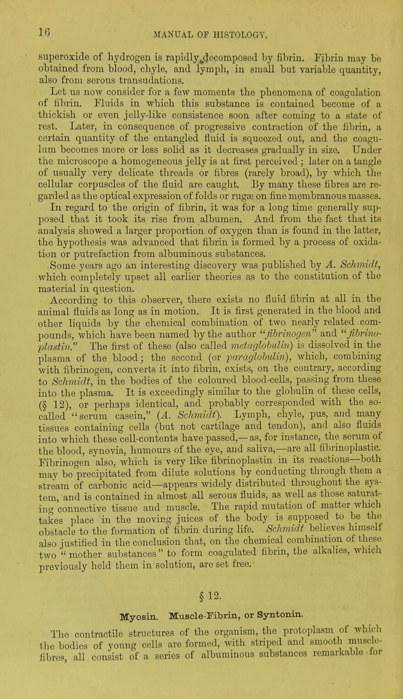 superoxide of hydrogen is rapidly ^decomposed by fibrin. Fibrin may be obtained from blood, chyle, and lymph, in small but variable quantity, also from serous transudations. Let us now consider for a few moments the phenomena of coagulation of fibrin. Fluids in which this substance is contained become of a thickish or even jelly-like consistence soon after coming to a state of rest. Later, in consequence of progressive contraction of the fibrin, a certain quantity of the entangled fiuid is squeezed out, and the coagu- lum becomes more or less solid as it decreases gradually in size. Under the microscope a homogeneous jelly is at first perceived ; later on a tangle of usually very delicate threads or fibres (rarely broad), by which the cellular corpuscles of the fluid are caught. By many these fibres are re- garded as the optical expression of folds or rugae on fine membranous masses. In regard to the origin of fibrin, it was for a long time generally sup- posed that it took its rise from albumen. And from the fact that its analysis showed a larger proportion of oxygen than is found in the latter, the hypothesis was advanced that fibrin is formed by a process of oxida- tion or putrefaction from albuminous substances. Some years ago an interesting discovery was published by A. Schmidt, which completely upset all earlier theories as to the constitution of the material in question. According to this observer, there exists no fluid fibrin at all in the animal fluids as long as in motion. It is first generated in the blood and other liquids by the chemical combination of two nearly related com- pounds, which have been named by the author “fibrinogen” and “ fibrino- plastin.” The first of these (also called metaglobulin) is dissolved in the plasma of the blood; the second (or paraglobulin), which, combining with fibrinogen, converts it into fibrin, exists, on the contrary, according to Schmidt, in the bodies of the coloured blood-cells, passing from these into the plasma. It is exceedingly similar to the globulin of these cells, (§ 12), or perhaps identical, and probably corresponded with the so- called “serum casein,” (A. Schmidt). Lymph, chyle, pus, and many tissues containing cells (but not cartilage and tendon), and also fluids^ into which these cell-contents have passed,—as, for instance, the serum of the blood, synovia, humours of the eye, and saliva,—are all fibrinoplastic. Fibrinogen also, which is very like fibrinoplastin in its reactions—both may be precipitated from dilute solutions by conducting through them a stream of carbonic acid—appears widely distributed throughout the sys- tem, and is contained in almost all serous fluids, as well as those saturat- ing connective tissue aud muscle. The rapid mutation of matter which takes place in the moving juices of the body is supposed to be the obstacle to the formation of fibrin during life. Schmidt believes himself also justified in the conclusion that, on the chemical combination of these two “ mother substances ” to form coagulated fibrin, the alkalies, which previously held them in solution, are set free. §12. Myosin. Muscle-Fibrin, or Syntonin. The contractile structures of the organism, the protoplasm of which the bodies of young cells are formed, with striped and smooth muscle- fibres, all consist of a series of albuminous substances remarkable lor