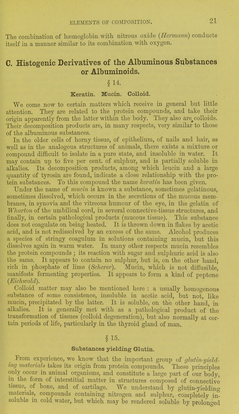 The combination of haemoglobin with nitrous oxide (Hermann) conducts itself in a manner similar to its combination with oxygen. C. Histogenic Derivatives of the Albuminous Substances or Albuminoids. §14. Keratin. Mucin. Colloid. We come now to certain matters which receive in general but little attention. They are related to the protein compounds, and take their origin apparently from the latter within the body. They also are^colloids. Their decomposition products are, in many respects, very similar to those of the albuminous substances. In the older cells of horny tissue, of epithelium, of nails and hair, as well as in the analogous structures of animals, there exists a mixture or compound difficult to isolate in a pure state, and insoluble in water. It may contain up to five per cent, of sulphur, and is partially soluble in alkalies. Its decomposition products, among which leucin and a large quantity of tyrosin are found, indicate a close relationship with the pro- tein substances. To this compound the name lceratin has been given. Under the name of mucin is known a substance, sometimes gelatinous, sometimes dissolved, which occurs in the secretions of the mucous mem- branes, in synovia and the vitreous humour of the eye, in the gelatin of Wharton of the umbilical cord, in several connective-tissue structures, and finally, in certain pathological products (mucous tissue). This substance does not coagulate on being heated. It is thrown down in flakes by acetic acid, and is not redissolved by an excess of the same. Alcohol produces a species of stringy coagulum in solutions containing mucin, but this dissolves again in warm water. In many other respects mucin resembles the protein compounds ; its reaction with sugar and sulphuric acid is also the same. It appears to contain no sulphur, but is, on the other hand, rich in phosphate of lime (Scherer). Mucin, which is not diffusible, manifests fermenting properties. It appears to form a kind of peptone (Eicliwald). Colloid matter may also be mentioned here : a usually homogenous substance of some consistence, insoluble in acetic acid, but not, like mucin, precipitated by the latter. It is soluble, on the other hand, in alkalies. It is generally met with as a pathological product of the transformation of tissues (colloid degeneration), but also normally at cer- tain periods of life, particularly in the thyroid gland of man. § 15- Substances yielding Glutin. From experience, we know that the important group of glutin-yield- incj materials takes its origin from protein compounds. These principles only occur in animal organisms, and constitute a large part of our body, in the form of interstitial matter in structures composed of connective tissue, of bone, and of cartilage. We understand by glutin-yielding materials, compounds containing nitrogen and sulphur, completely iin soluble in cold water, but which may be rendered soluble by prolonged