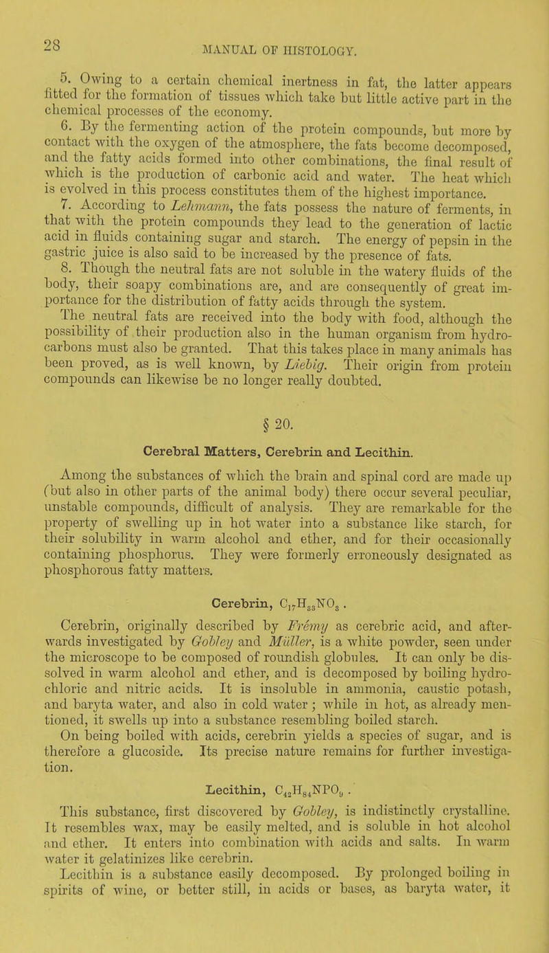 5. Owing to a certain chemical inertness in fat, the latter appears fitted for the formation of tissues which take hut little active part in the chemical processes of tire economy. G. Ey the fermenting action of the protein compounds, hut more by contact with the oxygen of the atmosphere, the fats become decomposed, and the fatty acids formed into other combinations, the final result of which is the production of carbonic acid and water. The heat which is evolved in this process constitutes them of the highest importance. 7. According to Leliincvnn, the fats possess the nature of ferments, in that with the protein compounds they lead to the generation of lactic acid in fluids containing sugar and starch. The energy of pepsin in the gastric juice is also said to be increased by the presence of fats. 8. Though the neutral fats are not soluble in the watery fluids of the body, their soapy combinations are, and are consequently of great im- portance for the distribution of fatty acids through the system. The neutral fats are received into the body with food, although the possibility of their production also in the human organism from hydro- carbons must also be granted. That this takes place in many animals has been proved, as is well known, by Liebig. Their origin from protein compounds can likewise be no longer really doubted. § 20. Cerebral Matters, Cerebrin and Lecithin. Among the substances of which the brain and spinal cord are made up (but also in other parts of the animal body) there occur several peculiar, unstable compounds, difficult of analysis. They are remarkable for the property of swelling up in hot water into a substance like starch, for their solubility in warm alcohol and ether, and for then- occasionally containing phosphorus. They were formerly erroneously designated as phosphorous fatty matters. Cerebrin, C]7H33'N03. Cerebrin, originally described by Fremy as cerebric acid, and after- wards investigated by Gobley and Muller, is a white powder, seen under the microscope to be composed of roundish globules. It can only be dis- solved in warm alcohol and ether, and is decomposed by boiling hydro- chloric and nitric acids. It is insoluble in ammonia, caustic potash, and baryta water, and also in cold water; while in hot, as already men- tioned, it swells up into a substance resembling boiled starch. On being boiled with acids, cerebrin yields a species of sugar, and is therefore a glucoside. Its precise nature remains for further investiga- tion. Lecithin, C42H84NPOu . This substance, first discovered by Gobley, is indistinctly crystalline. It resembles wax, may bo easily melted, and is soluble in hot alcohol and ether. It enters into combination with acids and salts. In warm water it gelatinizes like cerebrin. Lecithin is a substance easily decomposed. Ey prolonged boiling in spirits of wine, or better still, in acids or bases, as baryta water, it