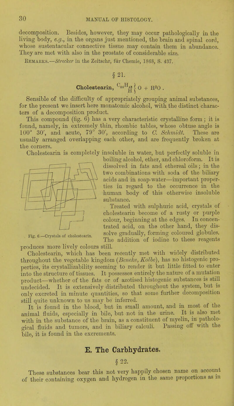 decomposition. Besides, however, they may occur pathologically in the living body, e.g., in the organs just mentioned, the brain and spinal cord, whose sustentacular connective tissue may contain them in abundance. They are met with also in the prostate of considerable size. Remarks.—StrccJccr in the Zeitschr, fur Ckemie, 1868, S. 437. §21. Cholestearin, ( 0 + H20 . Sensible of the difficulty of appropriately grouping animal substances, for the present we insert here monatomic alcohol, with the distinct charac- ters of a decomposition product. This compound (tig. 6) has a very characteristic crystalline form; it is found, namely, in extremely thin, rhombic tables, whose obtuse angle is 100° 30', and acute, 79° 30', according to C. Schmidt. These are usually arranged overlapping each other, and are frequently broken at the corners. Cholestearin is completely insoluble in water, but perfectly soluble in boiling alcohol, ether, and chloroform. It is dissolved in fats and ethereal oils; in the two combinations with soda of the biliary acids and in soap-water—important proper- ties in regard to the occurrence in the human body of this otherwise insoluble substance. Treated with sulphuric acid, crystals of cholestearin become of a rusty or purple colour, beginning at the edges. In concen- trated acid, on the other hand, they dis- solve gradually, forming coloured globules. The addition of iodine to these reagents produces more lively colours still. Cholestearin, which has been recently met with widely distributed throughout the vegetable kingdom (Beneke, Kolhe), has no histogenic pro- perties, its crystallizability seeming to render it but little fitted to enter into the structure of tissues. It possesses entirely the nature of a mutation product—whether of the fats or of azotised histogenic substances is still undecided. It is extensively distributed throughout the system, but is only excreted in minute quantities, so that some further decomposition still quite unknown to us may be inferred. It is found in the blood, but in small amount, and in most of the animal fluids, especially in bile, but not in the urine. It is also met with in the substance of the brain, as a constituent of myelin, in patholo- gical fluids and tumors, and in biliary calculi. Passing ofl with the bile, it is found in the excrements. Fig. G.—Crystals of cholestearin. E. The Carbhydrates. §22. These substances bear this not very happily chosen name on account of their containing oxygen and hydrogen in the same proportions as in