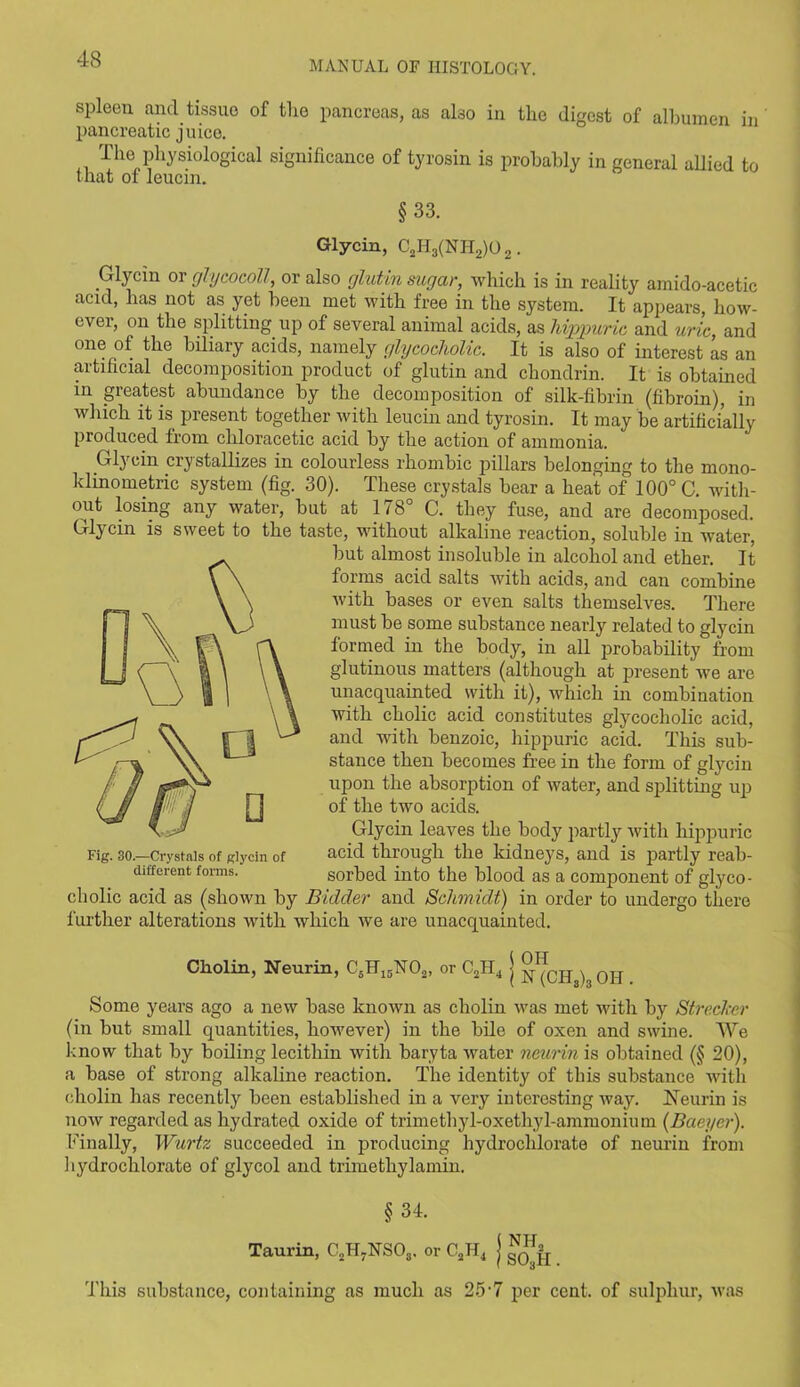 MANUAL OF HISTOLOGY. spleen and tissue of tlie pancreas, as ako in the digest of albumen in pancreatic juice. The physiological significance of tyrosin is probably in general allied to that of leucin. §33. Glycin, C2H3(NH2)02. Glycin or glycocoll, or also glutin sugar, which is in reality amido-acetic acid, has not as yet been met with free in the system. It appears, how- ever, on the splitting up of several animal acids, as hippuric and uric, and one of the biliary acids, namely glycocholic. It is also of interest as an artificial decomposition product of glutin and chondrin. It is obtained in greatest abundance by the decomposition of silk-fibrin (fibroin), in which it is present together with leucin and tyrosin. It may be artificially produced from cliloracetic acid by the action of ammonia. Glycin crystallizes in colourless rhombic pillars belonging to the rnono- klinometric system (fig. 30). These crystals bear a heat of 100° C. with- out losing any water, but at 178° C. they fuse, and are decomposed. Glycin is sweet to the taste, without alkaline reaction, soluble in water, but almost insoluble in alcohol and ether. It forms acid salts with acids, and can combine with bases or even salts themselves. There must be some substance nearly related to glycin formed in the body, in all probability from glutinous matters (although at present we are unacquainted with it), which in combination with cholic acid constitutes glycocholic acid, and with benzoic, hippuric acid. This sub- stance then becomes free in the form of glycin upon the absorption of water, and splitting up of the two acids. Glycin leaves the body partly with hippuric acid through the kidneys, and is partly reab- sorbed into the blood as a component of glyco- cholic acid as (shown by Bidder and Schmidt) in order to undergo there further alterations with which we are unacquainted. Fig. 30.—Crystals of glycin of different forms. Cliolin, Neurin, C6H15170„, or C2H4 j ^oh Some years ago a new base known as cholin was met with by Streclcer (in but small quantities, however) in the bile of oxen and swine. We know that by boiling lecithin with baryta water neurin is obtained (§ 20), a base of strong alkaline reaction. The identity of this substance with cholin has recently been established in a very interesting way. Neurin is now regarded as hydrated oxide of trimethyl-oxethy 1-ammonium (Baeyer). Finally, Wurtz succeeded in producing hydrochlorate of neurin from hydrochlorate of glycol and trimethylamin. §34. Taurin, C2H7NS03. or C2II4 j This substance, containing as much as 25'7 per cent, of sulphur, was