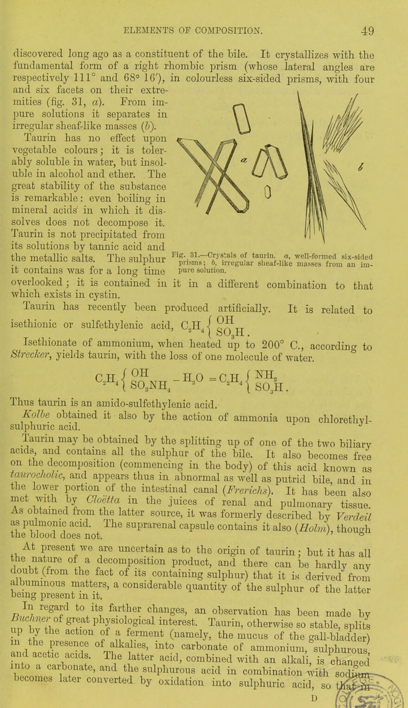 discovered long ago as a constituent of the bile. It crystallizes with the fundamental form of a right rhombic prism (whose lateral angles are respectively 111° and 68° 16'), in colourless six-sided prisms, with four and six facets on their extre- mities (fig. 31, a). From im- pure solutions it separates in irregular sheaf-like masses (&). Taurin has no effect upon vegetable colours; it is toler- ably soluble in water, but insol- uble in alcohol and ether. The great stability of the substance is remarkable: even boiling in mineral acids in which it dis- solves does not decompose it. Taurin is not precipitated from its solutions by tannic acid and the metallic salts. The sulphur it contains was for a long time overlooked ; it is contained in it in a different combination to that which exists in cystin. Taurin has recently been produced artificially. It is related to isethionic or sulfethylenic acid, C.,II,| 4 ( oU3rl . ^ Isethionate of ammonium, when heated up to 200° C., according to Wrecker, yields taurin, with the loss of one molecule of water. Fig. 31.—Crystals of taurin. «, well-fonned six-sided prisms; b, irregular sheaf-like masses from an im- pure solution. 0H _ H 0 SC^H, - C.,H ‘is mi, SOaH. Thus taurin is an amido-sulfethylenic acid. Rolbe obtained it also by the action of ammonia upon chlorethvl- sulphuric acid. J Taurin may be obtained by the splitting up of one of the two biliary acids and contains all the sulphur of the bile. It also becomes free on the decomposition (commencing in the body) of this acid known as taurochohc, and appears thus in abnormal as well as putrid bile and in the lower portion of the intestinal canal (Frerichs). It has been also met with by Gloetta in the juices of renal and pulmonary tissue. As obtained from the latter source, it was formerly described by Verdeil as pulmonic acid. I he suprarenal capsule contains it also (Holm), though the blood does not. h ° At present we are uncertain as to the origin of taurin; but it has all the nature of a decomposition product, and there can be hardly any doubt (from the fact of its containing sulphur) that it is derived from a buminous matters, a considerable quantity of the sulphur of the latter being present m it. In regard to its farther changes, an observation has been made by Buchner of great physiological interest. Taurin, otherwise so stable, splits up by the action of a ferment (namely, the mucus of the gall-bladder) m he presence of alkalies, into carbonate of ammonium, sulphurous and acetic acids. The latter acid, combined with an alkali, is cWed into a caibonate, and the sulphurous acid in combination with ° becomes later converted by oxidation into sulphuric acid, so