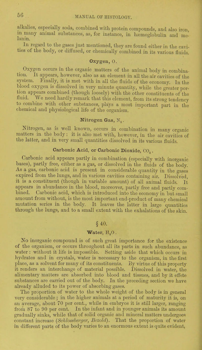 alkalies, especially soda, combined with protein compounds, and also iron, in many animal substances, as, for instance, in haemoglobulin and me- lanin. In regard to the gases just mentioned, they are found either in the cavi- ties of the body, or diffused, or chemically combined in its various fluids. Oxygen, 0. Oxygen occurs in the organic matters of the animal body in combina- tion. It appears, however, also as an element in all the air cavities of the s}rstem. Finally, it is met with in all the fluids of the economy. In the blood oxygen is dissolved in very minute quantity, while the greater por- tion appears combined (though loosely) with the other constituents of the fluid. We need hardly remark that this element, from its strong tendency to combine with other _ substances, plays a most important part in the chemical and physiological life of the organism. Nitrogen Gas, N„. Is itrogen, as is well known, occurs in combination in many organic matters in the body: it is also met with, however, in the air cavities of the latter, and in very small quantities dissolved in its various fluids. Carbonic Acid, or Carbonic Dioxide, C02. Carbonic acid appears partly in combination (especially with inorganic bases), partly free, either as a gas, or dissolved in the fluids of the body. As a gas, carbonic acid is present in considerable quantity in the gases expired from the lungs, and in various cavities containing air. Dissolved, it is a constituent (though in variable amount) of all animal fluids. It appears in abundance in the blood, moreover, partly free and partly com- bined. Carbonic acid, which is introduced into the economy in but small amount from without, is the most important end-product of many chemical mutation series in the body. It leaves the latter in large quantities through the lungs, and to a small extent with the exhalations of the skin. §40. Water, H20. No inorganic compound is of such great importance for the existence of the organism, or occurs throughout all its parts in such abundance, as water : without it life is impossible. Setting aside that which occurs in hydrates and in crystals, water is necessary to the organism, in the first place, as a solvent for many of its constituents. By virtue of this property it renders an interchange of material possible. Dissolved in water, the alimentary matters are absorbed into blood and tissues, and by it effete substances are carried out of the body. In the preceding section we have already alluded to its power of absorbing gases. The proportion of water to the whole weight of the bodjr is in general very considerable; in the higher animals at a period of maturity it is, on an average, about 70 per cent., while in embryos it is still larger, ranging from 87 to 90 per cent. In the infant and in younger animals its amount gradually sinks, while that of solid organic and mineral matters undergoes constant increase (Schlossberger, Bezold). That the proportion of water in different parts of the body varies to an enormous extent is quite evident,