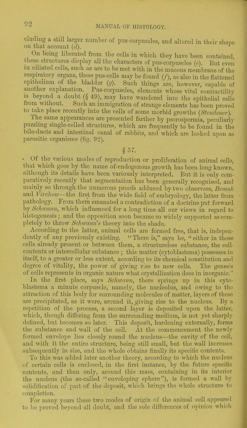 02 MANUAL OF HISTOLOGY. eluding a still larger number of pus-corpuscles, and altered in their shape on that account (cl). 1 On being liberated from the cells in which they have been contained, these structures display all the characters of pus-corpuscles (e). But even in ciliated cells, such as are to be met with in the mucous membrane of the lespiiatoiy organs, these pus-cells may be found (f), as also in the flattened epithelium ol the bladder (cj). Such things are, however, capable of another explanation. Pus-corpuscles, elements whose vital contractility 1S beyond a doubt (§ 49), may have wandered into the epithelial cells lrom without. Such an immigration of strange elements has been proved to take place recently into the cells of some morbid growths (Steudener). lhe same appearances are presented farther by psorospermia, peculiarly puzzling single-celled structures, which are frequently to be found in the bile-ducts and intestinal canal of rabbits, and which are looked upon as parasitic organisms (fig. 92). §57. ' Of the various modes of reproduction or proliferation of animal cells, that which goes by the name of-endogenous growth has been long known, although its details have been variously interpreted. But it is only com- paratively recently that segmentation has been generally recognised, and mainly so through the numerous proofs adduced by two observers, Remak and Virchow—the first from the Avide field of embryology, the latter from pathology. From them emanated a contradiction of a doctrine put forward by Schwann, Avhich influenced for a long time all our views in regard to histogenesis ; and the opposition soon became so Avidely supported as com- pletely to throw Schwann's theory into the shade. According to the latter, animal cells are formed free, that is, indepen- dently of any previously existing. “ There is,” says he, “ either in those cells already present or between them, a structureless substance, the cell- contents or intercellular substance ; this matter (cytoblastema) possesses in itself, to a greater or less extent, according to its chemical constitution and degree of vitality, the power of giving rise to neAv cells. The genesis of cells represents in organic nature Avhat crystallization does in inorganic.” In the first place, says Schwann, there springs up in this cyto- blastema a minute corpuscle, namely, the nucleolus, and owing to the attraction of this body for surrounding molecules of matter, layers of these are precipitated, as it Avere, around it, giving rise to the nucleus. By a repetition of the process, a second layer is deposited upon the latter, Avhich, though differing from the surrounding medium, is not yet sharply defined, but becomes so later. This deposit, hardening externally, forms the substance and Avail of the cell. At the commencement the newly formed envelope lies closely round the nucleus—the cavity of the cell, and Avith it the entire structure, being still small, but the wall increases subsequently in size, and the Avhole obtains finally its specific contents. To this Avas added later another theory, according to Avhich the nucleus of certain cells is enclosed, in the first instance, by the future specific contents, and then only, around this mass, containing in its interior the nucleus (the so-called “enveloping sphere”), is formed a wall by solidification of part of the deposit, which brings the whole structure to completion. For many years these tAvo modes of origin of the animal cell appeared to be proved beyond all doubt, and the sole differences of opinion which