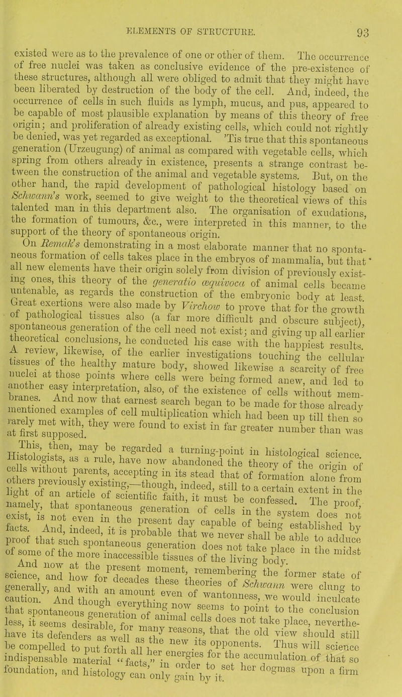 existed were as to the prevalence of one or other of them. The occurrence ot free nuclei was taken as conclusive evidence of the pre-existence of these structures, although all were obliged to admit that they might have been liberated by destruction of the body of the cell. And, indeed, the occurrence of cells hi such fluids as lymph, mucus, and pus, appeared to be capable of most plausible explanation by means of this theory of free origin; and proliferation of already existing cells, which could not rightly be denied, was yet regarded as exceptional. ’Tis true that this spontaneous generation (Urzeugung) of animal as compared with vegetable cells, which spring from others already in existence, presents a strange contrast be- tween the construction of the animal and vegetable systems. Tut, on the other hand, the rapid development of pathological histology based on Schwann’s work, seemed to give weight to the theoretical views of this talented man in this department also. The organisation of exudations the formation of tumours, &c., were interpreted in this manner, to the support of the theory of spontaneous origin. On Remahs demonstrating in a most elaborate manner that no sponta- neous formation of cells takes place in the embryos of mammalia, but that' all new elements have their origin solely from division of previously exist- ing ones, this theory of the generatio cequivoca of animal cells became untenable, as regards the construction of the embryonic body at least Treat exertions were also made by Virchow to prove that for the growth of pathological tissues also (a far more difficult find obscure subject) spontaneous generation of the cell need not exist; and giving up all earlier theoretical conclusions, he conducted his case with tlie happiest results. A review, likewise, of the earlier investigations touching the cellular Tssues of the healthy mature body, showed likewise a scarcity of free nuclei at those points where cells were being formed anew, and led to another easy interpretation, also, of the existence of cells without mem lanes. And now that earnest search began to be made for those already mentioned examples of cell multiplication which had been up till 1 mi so ,ere fomd to in 8~t- ™ t^en’ may nb° reSarded a turning-point in histological science namely, that spontaneous generation of eelk in l j caution. And though everythin ^ ° ^antomies!b we would inculcate that spontaneous generation^ an’n°iV sf.ems to Podlt to the conclusion less, it seems desirabl e 1 “T*1 celIs does not take place, nevertke- have its defenders as well as the IT”!’ ^ the °ld Iiew sl.10uld still be compelled to put forth all bor s opponents. Thus will science indispensable material in^ cumulation of that so foundation, and histology canUy gtn byT' d0gmaS ^