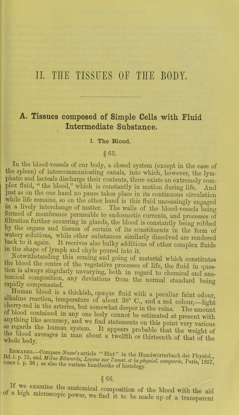A. Tissues composed of Simple Cells with Fluid Intermediate Substance. 1. The Blood. §65. In the blood-vessels of our body, a closed system (except in the case of the spleen) of intercommunicating canals, into which, however, the lym- phatic and lacteals discharge their contents, there exists an extremely com- plex fluid, “ the blood,” which is constantly in motion during life. And .just as on the one hand no pause takes place in its continuous circulation while life remains, so on the other hand is this fluid unceasingly engaged in a lively interchange of matter. I he walls of the blood-vessels being formed of membranes permeable to endosmotic currents, and processes of filtration further occurring in glands, the blood is constantly being robbed by the organs and tissues of certain of its constituents in the form of watery solutions, while other substances similarly dissolved are rendered back to it again. It receives also bulky additions of other complex fluids in the shape of lymph and chyle poured into it. Notwithstanding this coming and going of material which constitutes the blood the centre of the vegetative processes of life, the fluid in ques- tion is always singularly unvarying, both in regard to chemical and ana- tomical composition, any deviations from the normal standard behm rapidly compensated. ° Human blood is a thickish, opaque fluid with a peculiar faint odour alkaline reaction, temperature of about 38° C., and a red colour,—li-ht cherry-red m the arteries, but somewhat deeper in the veins. The amount of blood contained m any one body cannot be estimated at present with ytlnng like accuracy, and we find statements on this point very various ; the huma* system It appears probable that the weight of wholfbodyaVeraSeS m man a tW6lftl1 °r thirteenth of tliat the Bd^T?5Sa7dZI>?r^SC’riricle “lilut” in tlie Hundworterbuchder Physiol., tome i/p. 36 ; as also the ^ 1857> §6(j. ofa^h“ thC anatomical composition of the blood with the aid hl°h micioscopic power, we find it to be made up of a transparent