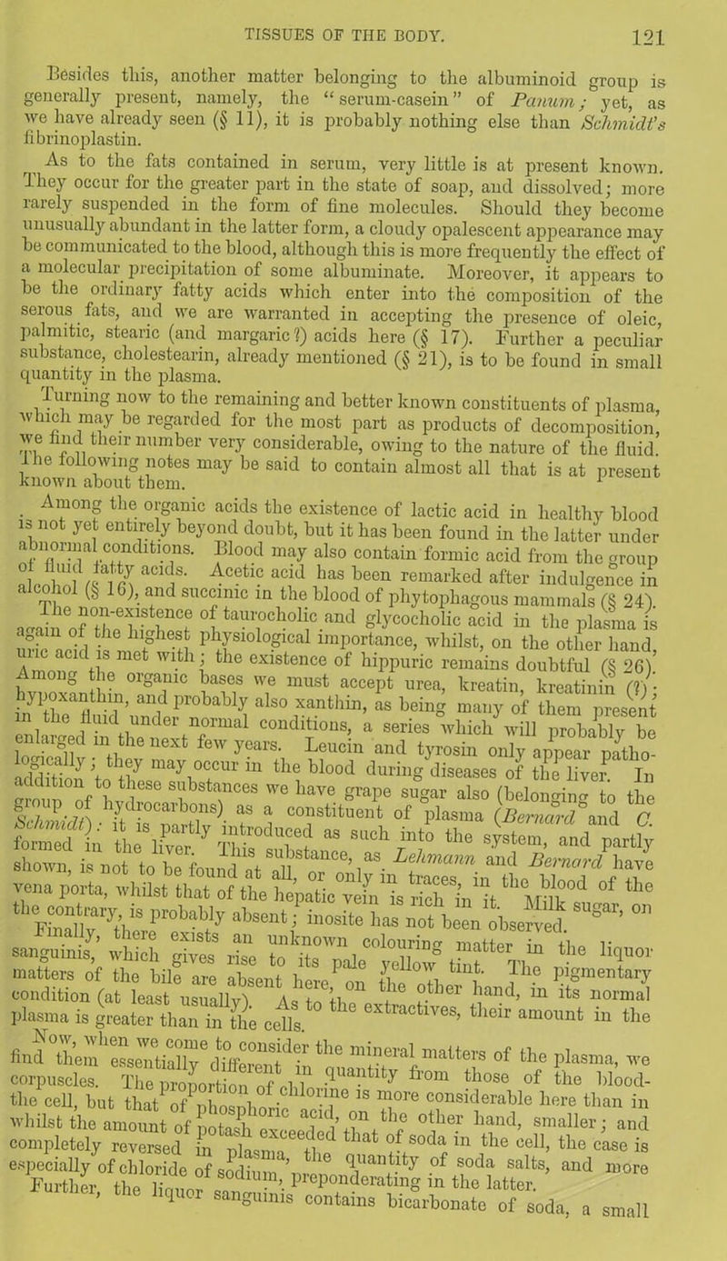 Besides this, another matter belonging to the albuminoid group is generally present, namely, the “serum-casein” of Panum; yet, as we have already seen (§ 11), it is probably nothing else than Schmidt’s fibrinoplastin. r As to the fats contained in serum, very little is at present known. They occur for the greater part in the state of soap, and dissolved; more rarely suspended in the form of fine molecules. Should they become unusually abundant in the latter form, a cloudy opalescent appearance may he communicated to the blood, although this is more frequently the effect of a molecular precipitation of some albuminate. Moreover, it appears to he the ordinary fatty acids which enter into the composition of the serous fats, and we are warranted in accepting the presence of oleic palmitic, stearic (and margaric?) acids here (§ 17). Further a peculiar substance, cholesteann, already mentioned (§ 21), is to be found in small quantity in the plasma. Turning now to the remaining and better known constituents of plasma, w rich may be regarded for the most part as products of decomposition, Zf ?! .r nnmber verT considerable, owing to the nature of the fluid lhe following notes may be said to contain almost all that is at present known about them. 1 Among the organic acids the existence of lactic acid in healthy blood is not yet entirely beyond doubt, hut it lias been found in the latter under abnormal conditmns. Blood may also contain formic acid from the group alcohol ^ln aCKrS' Acetl° aT! }fS been remarked indulgence in alcohol (§ 16), and succinic in the blood of phytophagous mammals (§ 24) a-ain^r^WW °^taurochollc.and glycocholic acid in the plasma is again of the highest physiological importance, whilst, on the other hand unc acid is met with ; the existence of hippuric remains doubtful (§ 26) Among the organic bases we must accept urea, kreatin, kreatinin (? ) • ihnyithea fithll1’ ai\d Pr°babk als° xanthin- as being many of them present in the fluid under normal conditions, a series which will probably be enlarged m the next few years. Leucin and tyrosin only appear natbo addition 'to tlf may1°ccur m tll(? blood during diseases of the liver. In I f* ® substances we have grape sugar also (belonging to the P. bydiocarbons) as a constituent of plasma (Bernard and C l; as such int0 the sUTLvJy shown, is not to1 be found'nf SflUbstance’ as. Lehmann and Bernard have vena porta, whilst that of the hepat^^^is ShVit ^ Mfik^i ^ ^ srtr:^aWi,t i,,osite ^ sugar’o,> Til z zTZi°°lorg rtter, >the “4™ matters of the bill are absent hereP on the othX V™ p'gmei,ttl,7 condition (at least usuallv'i a0 i +i ,ie °. er band> m its normal plasma is Utaht eet. “™»t the And °th^re«™iXedtCS;d“ tl,e mineral mattere of the plasma, are corpuscle” •<Iantlty fr0m th°se °f ‘he Wood- the cell, hut thatP7nhosnhorift? Tre e»»siclerable here than in whilst the amount of S °tber band’ smaller; and completely reversed in nlasnn u ^ tbat of soda m tbe ced> the case is especially of chloride of sodium \ 16 <iUan,t.lty of soda salfcs> and more Fm-tlmr tu 1 sodium, preponderating n the latter Further, the liquor sanguinis contains bicarbonate oFsoda, a small