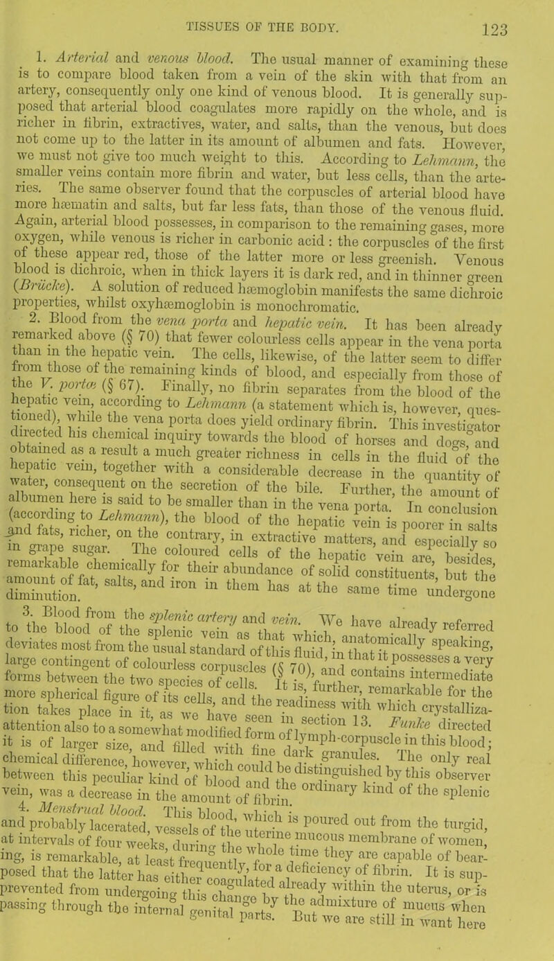 1. Arterial and venous blood. The usual manner of examining these is to compare blood taken from a vein of the skin with that from an artery, consequently only one kind of venous blood. It is generally suit- posed that arterial blood coagulates more rapidly on the whole, and is richer in iibrin, extractives, water, and salts, than the venous, but does not come up to the latter in its amount of albumen and fats. However, we must not give too much weight to this. According to Lehmann, the smaller veins contain more fibrin and water, but less cells, than the arte- ries. The same observer found that the corpuscles of arterial blood have moie hasmatin and salts, but far less fats, than those of the venous fluid. Again, arterial blood possesses, in comparison to the remaining gases, more oxygen, while venous is richer in carbonic acid : the corpuscles of the first o these appear red, those of the latter more or less greenish. Venous blood is dichroic when in thick layers it is dark red, and in thinner green (Jyruc/re). A solution of reduced haemoglobin manifests the same dichroic properties, whilst oxyhaemoglobin is monochromatic. 2. Bloodffrom the> vena porta and hepatic vein. It has been already remarked above (§ 10) that fewer colourless cells appear in the vena porta than in the hepatic vein. The cells, likewise, of the latter seem to differ froml those of the remaining kinds of blood, and especially from those of the V. poitoi (§ 67). Finally, no fibrin separates from the blood of the hepatic vein according to Lehmann (a statement which is, however, ques- IZT\ i ith6 T pOTta does yield ordinary fibrin. This investigator directed his chemical inquiry towards the blood of horses and dogs and o b tamed as a result a much greater richness in cells in the fluid °of the hepatic vein, together with a considerable decrease in the quantity of water, consequent on the secretion of the bile. Further, the amount of V yn h<fe Is said to be smaller than in the vena porta. In conclusion (according to Lehmann), the blood of the hepatic vein is poorer hi SZ ?n rs- rtsir chemical difference, however which couhl hZV^ZZ The. only real between this peculiar kind of blond i l n ^^HVished by this observer vem, was a W °f the andprobabtyTacerated, vesselsof'tlKtZ iS P°Ured oufc from turgid, at intervals of four weeks durim.- tbn U erine'mucous membrane of women, ing, is remarkable, at least foauentWo°le Z® they are caPable of bear- Posed that the latter has eiSnS? ?efi'lency of fibrin- » is sup- prevented from undergoing this chZeZZ^d Z l,terus> or ** passing through ft, inter genS^ St'S