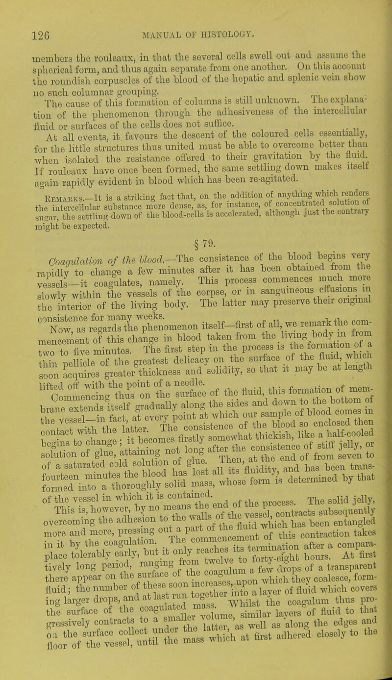 members the rouleaux, in that the several cells swell out and assume the spherical form, and thus again separate from one another. On this account the roundish corpuscles of the blood of the hepatic and splenic vein show no such columnar grouping. The cause of this formation of columns is still unknown, llie explana- tion of the phenomenon through the adhesiveness of the intercellular fluid or surfaces of the cells does not suffice. At all events, it favours the descent of the coloured cells essentially, for the little structures thus united must be able to overcome better than when isolated the resistance offered to their gravitation by the fluid. If rouleaux have once been formed, the same settling down makes itself again rapidly evident in blood which has been re-agitated. 0]vEMARK,s.—It is a striking fact that, on the addition of anything which renders the intercellular substance more dense as, for instance, of concentrated solubo^ sugar, the settling down of the blood-cells is accelerated, although just the contiaiy might be expected. § 79. Coagulation of the Hood.—The consistence of the blood begins very rapidly to change a few minutes after it has been obtained from the vessels—it coagulates, namely. This process commences muchmore slowly within the vessels of the corpse, or in sanguineous[effusions in the interior of the living body. The latter may preserve their original C°TowenaTrtiSs^LWphenomenon itself—first of all we remark the com- mencement of this change in blood taken from the living body in from two to five minutes. The first step in the proems ie ‘h!*”lr ch thin pellicle of the greatest delicacy on the surface of the fluid, win soon acquires greater thickness and solidity, so that rt may he at length “cl tuPs° on tl mil of the fluid, this formation of merm llol'gl ISToUjg afl e“il/from In Z of a saturated cold solution of glue. fluidity and has been trans- foimtd^nTo111^thoroughly solid mass, whose form is determined by that overcoming the adhesion to fluid which has been entangled more and more, pressing o I«„ ncement 0f this contraction takes in it by the coagulation. £ rc^iies itg termination after a compara- place tolerably early, b J forty.eighb hours. At first tively long period, ranging , a f6W drops of a transparent there appear on the surface of a which they coalesce, form- fluid; the number of these soon » P a layer of fluid which covers ing larger drops, and a as ™ °gg yypilst the coagulum thus pro- the surface of the coaguh d { simflar layers of fluid to that gressively contracts to a small ’ n T g ti10 edges and oa the surface collect under closely to the floor of the vessel, until the mass 