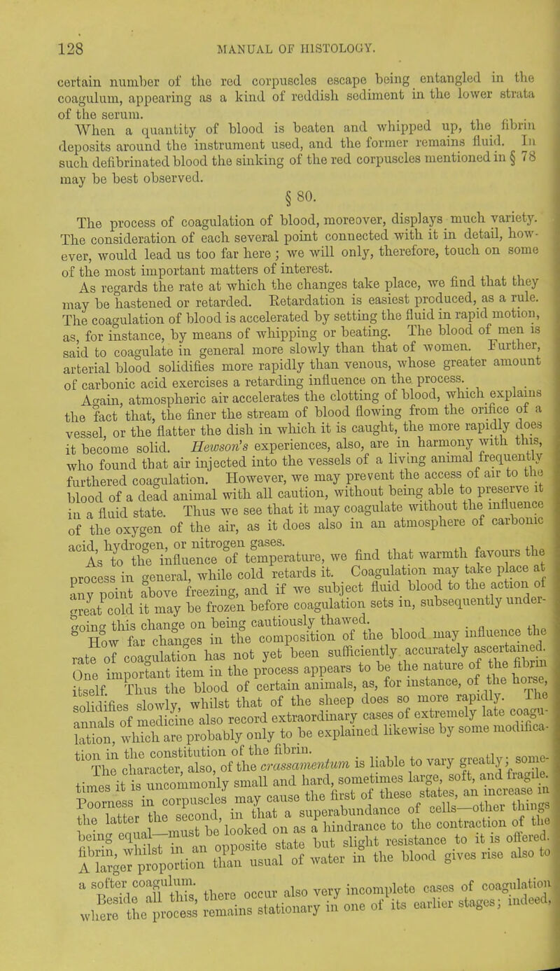 certain number of tlie red corpuscles escape being entangled in the coagulum, appearing as a kind of reddish, sediment in the lower strata of the serum. When a quantity of blood is beaten and whipped up, the fibrin deposits around the instrument used, and the former remains fluid. In such defibrinated blood the sinking of the red corpuscles mentioned in § 78 may be best observed. §80. The process of coagulation of blood, moreover, displays much variety. The consideration of each several point connected with it in detail, how- ever, would lead us too far here ; we will only, therefore, touch on some of the most important matters of interest. As regards the rate at which the changes take place, we find that they may be hastened or retarded. Retardation is easiest produced, as a rule. The coagulation of blood is accelerated by setting the fluid in rapid motion, as, for instance, by means of whipping or beating. The blood of men is said to coagulate in general more slowly than that of women, further, arterial blood solidifies more rapidly than venous, whose greater amount of carbonic acid exercises a retarding influence on the process. A fain, atmospheric air accelerates the clotting of blood, which explains the fact that, the finer the stream of blood flowing from the orifice of a vessel, or the flatter the dish in which it is caught, the more rapidly does it become solid. Hewson's experiences, also, are m harmony with this, who found that air injected into the vessels of a living animal frequently furthered coagulation. However, we may prevent the access of air to t ie blood of a dead animal with all caution, without being able to preserve it in a fluid state. Thus we see that it may coagulate without the influence of the oxygen of the air, as it does also m an atmosphere of carbonic a° AsYo^th^nfluence of temperature, we find that warmth favours the process in general, while cold retards it. Coagulation may take place at any point above freezing, and if we subject fluid blood to the action o orelt cold it may be frozen before coagulation sets in, subsequently under- p-oinf tins change on being cautiously thawed. ,, 8 How far changes in the composition of the blood may influence b rate of coagulation has not yet been sufficiently accurately ascertained. One important item in the process appears to be the nature of the fi r itself Thus the blood of certain animals, as, for instance, of the hone solidifies slowly whilst that of the sheep does so more rapidly. 1 lie annals of medicine also record extraordinary cases of extremely late coagu- lation, whTchare probably only to be explained likewise by some modifica- is liable to vary greatly; aomc- .. mcommonly small and hard, sometimes large, soft, and fragile.
