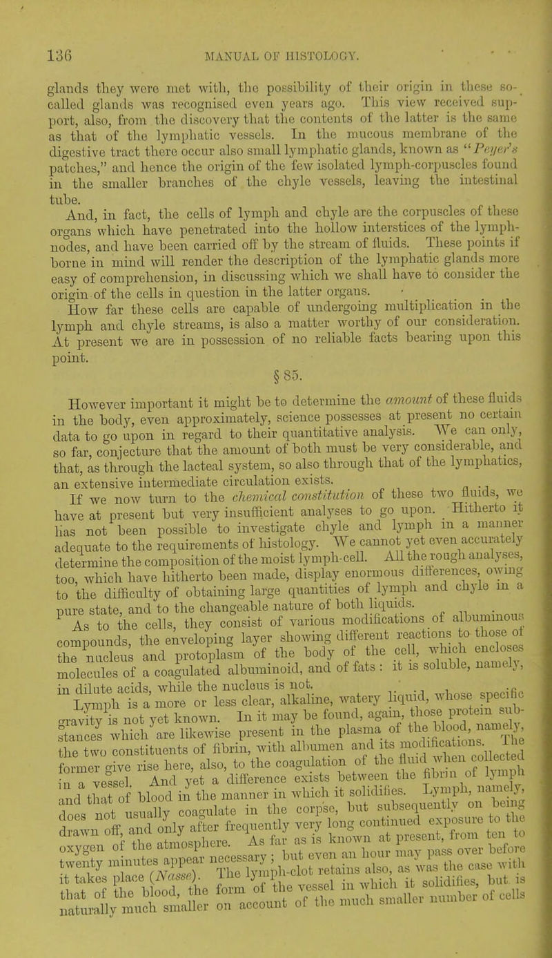 glands they were met with, the possibility of their origin in these so- called glands was recognised even years ago. This view received sup- port, also, from the discovery that the contents of the latter is the same as that of the lymphatic vessels. In the mucous membrane of the digestive tract there occur also small lymphatic glands, known as 11 Payer's patches,” and hence the origin of the few isolated lymph-corpuscles found in the smaller branches of the chyle vessels, leaving the intestinal tube. And, in fact, the cells of lymph and chyle are the corpuscles of these organs which have penetrated into the hollow interstices of the ljmph- nJdes, and have been carried off by the stream of fluids. These points if borne in mind will render the description of the lymphatic glands more easy of comprehension, in discussing which we shall have to consider the origin of the cells in question in the latter organs. How far these cells are capable of undergoing multiplication in the lymph and chyle streams, is also a matter worthy of our consideration. At present we are in possession of no reliable facts bearing upon this point. §85. However important it might be to determine the amount of these fluids in the body, even approximately, science possesses at present no certain data to go upon in regard to their quantitative analysis, h e can on y, so far, conjecture that the amount of both must be very considerable, and that, as through the lacteal system, so also through that of the lymphatics, an extensive intermediate circulation exists. If we now turn to the chemical constitution of these two fluids, we have at present but very insufficient analyses to go upon. _ Hitherto it lias not been possible to investigate chyle and lymph m a manner adequate to the requirements of histology. We cannot yet even accurately determine the composition of the moist lymph-cell. All the rough analyses, too, which have hitherto been made, display enormous ditferences owing to the difficulty of obtaining large quantities of lymph and chyle in a pure state, and to the changeable nature of both liquids. . 1 As to the cells, they consist of various modifications of albuminous compounds, the enveloping layer showing diflerent reactions to those o the nucleus and protoplasm of the body of the cell, which encloses molecules of a coagulated albuminoid, and of fats : it is soluble, name }, in dilute acids while the nucleus is not. ., . .c Cph“s a more or less clear, alkaline, watery iquid, whose spec, c J4y is not yet known. In it may be found, agam, those protem sub- stances which are likewise present in the plasma ot the Wood, nainelj, ae two constituents of fibrin, with albumen and its modifications 11 e former |ve rise here, also, to the coagulation of the flu,d when coUected in^a vessel. And yet a difference exists between the flbrm of lymph a that of blood in the manner in which it solidities. Lymph, name y, not nsuallv coa-mlate in the corpse, but subsequently on being if ■ i Sr 1 fit Siebo^dthe form 0 the vessel in which it solidifies, but is liaturS]y^ueh° smaller on account of the much smaller number of cells
