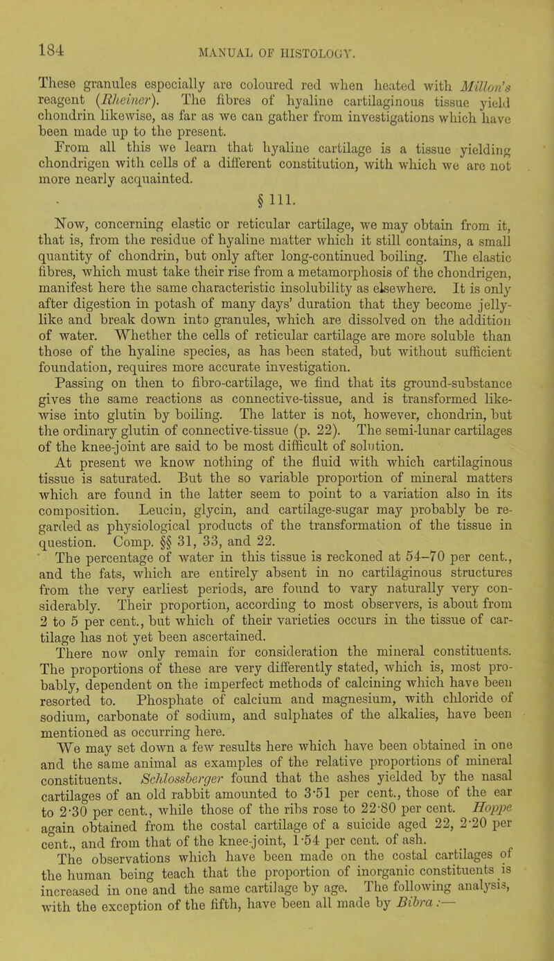 These granules especially are coloured red when heated with Mill on's reagent (llheiner). The fibres of hyaline cartilaginous tissue yield chondrin likewise, as far as we can gather from investigations which have been made up to the present. From all this we learn that hyaline cartilage is a tissue yielding chondrigen with cells of a different constitution, with which we arc not more nearly acquainted. §111. Now, concerning elastic or reticular cartilage, we may obtain from it, that is, from the residue of hyaline matter which it still contains, a small quantity of chondrin, but only after long-continued boiling. The elastic fibres, which must take their rise from a metamorphosis of the chondrigen, manifest here the same characteristic insolubility as elsewhere. It is only after digestion in potash of many days’ duration that they become jelly- like and break down into granules, which are dissolved on the addition of water. Whether the cells of reticular cartilage are more soluble than those of the hyaline species, as has been stated, but without sufficient foundation, requires more accurate investigation. Passing on then to fibro-cartilage, we find that its ground-substance gives the same reactions as connective-tissue, and is transformed like- wise into glutin by boiling. The latter is not, however, chondrin, but the ordinary glutin of connective-tissue (p. 22). The semi-lunar cartilages of the knee-joint are said to be most difficult of solution. At present we know nothing of the fluid with which cartilaginous tissue is saturated. But the so variable proportion of mineral matters which are found in the latter seem to point to a variation also in its composition. Leucin, glycin, and cartilage-sugar may probably be re- garded as physiological products of the transformation of the tissue in question. Comp. §§ 31, 33, and 22. The percentage of wrater in this tissue is reckoned at 54-70 per cent., and the fats, which are entirely absent in no cartilaginous structures from the very earliest periods, are found to vary naturally very con- siderably. Their proportion, according to most observers, is about from 2 to 5 per cent., but which of their varieties occurs in the tissue of car- tilage has not yet been ascertained. There now only remain for consideration the mineral constituents. The proportions of these are very differently stated, Avhich is, most pro- bably, dependent on the imperfect methods of calcining which have been resorted to. Phosphate of calcium and magnesium, with chloride of sodium, carbonate of sodium, and sulphates of the alkalies, have been mentioned as occurring here. We may set down a few results here which have been obtained in one and the same animal as examples of the relative proportions of mineral constituents. Sclilossberger found that the ashes yielded by the nasal cartilages of an old rabbit amounted to 3‘51 per cent., those of the ear to 2'30 per cent., while those of the ribs rose to 22-80 per cent. Hoppe a^ain obtained from the costal cartilage of a suicide aged 22, 2-20 per cent., and from that of the knee-joint, P54 per cent, of ash. The observations which have been made on the costal cartilages of the human being teach that the proportion of inorganic constituents is increased in one and the same cartilage by age. The following analysis, with the exception of the fifth, have been all made by Dibra
