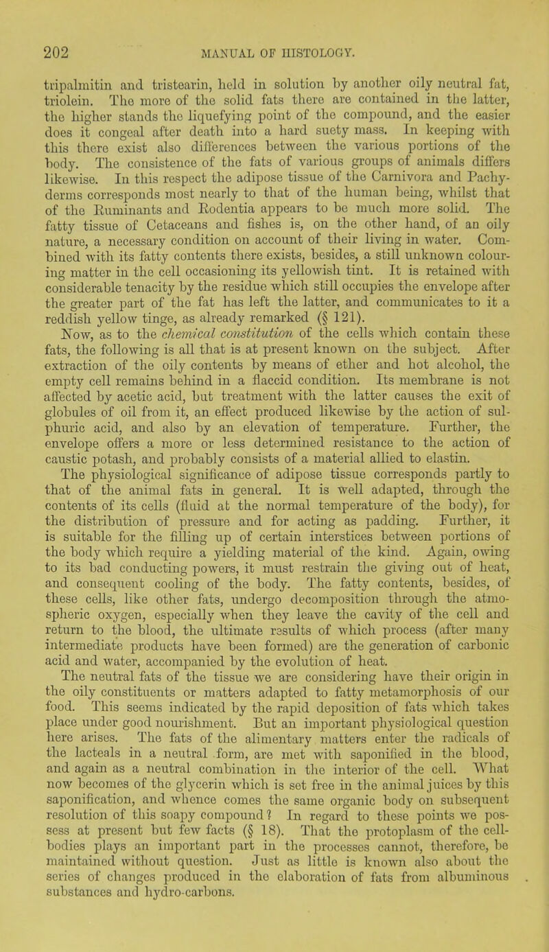 tripalmitin and tristearin, held in solution by another oily neutral fat, triolein. The more of the solid fats there are contained in the latter, the higher stands the liquefying point of the compound, and the easier does it congeal after death into a hard suety mass. In keeping with this there exist also differences between the various portions of the body. The consistence of the fats of various groups of animals differs likewise. In this respect the adipose tissue of the Carnivora and Pachy- derms corresponds most nearly to that of the human being, whilst that of the Ruminants and Rodentia appears to be much more solid. The fatty tissue of Cetaceans and fishes is, on the other hand, of an oily nature, a necessary condition on account of their living in water. Com- bined with its fatty contents there exists, besides, a still unknown colour- ing matter in the cell occasioning its yellowish tint. It is retained with considerable tenacity by the residue which still occupies the envelope after the greater part of the fat has left the latter, and communicates to it a reddish yellow tinge, as already remarked (§ 121). Row, as to the chemical constitution of the cells which contain these fats, the following is all that is at present known on the subject. After extraction of the oily contents by means of ether and hot alcohol, the empty cell remains behind in a flaccid condition. Its membrane is not affected by acetic acid, but treatment with the latter causes the exit of globules of oil from it, an effect produced likewise by the action of sul- phuric acid, and also by an elevation of temperature. Further, the envelope offers a more or less determined resistance to the action of caustic potash, and probably consists of a material allied to elastin. The physiological significance of adipose tissue corresponds partly to that of the animal fats in general. It is well adapted, through the contents of its cells (fluid at the normal temperature of the body), for the distribution of pressure and for acting as padding. Further, it is suitable for the filling up of certain interstices between portions of the body which require a yielding material of the kind. Again, owing to its bad conducting powers, it must restrain the giving out of heat, and consequent cooling of the body. The fatty contents, besides, of these cells, like other fats, undergo decomposition through the atmo- spheric oxygen, especially when they leave the cavity of the cell and return to the blood, the ultimate results of which process (after many intermediate products have been formed) are the generation of carbonic acid and water, accompanied by the evolution of heat. The neutral fats of the tissue we are considering have their origin in the oily constituents or matters adapted to fatty metamorphosis of our food. This seems indicated by the rapid deposition of fats which takes place under good nourishment. But an important physiological question here arises. The fats of the alimentary matters enter the radicals of the lacteals in a neutral form, are met with saponified in the blood, and again as a neutral combination in the interior of the cell. What now becomes of the glycerin which is set free in the animal juices by this saponification, and whence comes the same organic body on subsequent resolution of this soapy compound l In regard to these points we pos- sess at present but few facts (§ 18). That the protoplasm of the cell- bodies plays an important part in the processes cannot, therefore, be maintained without question. Just as little is known also about the series of changes produced in the elaboration of fats from albuminous substances and hydro-carbons.