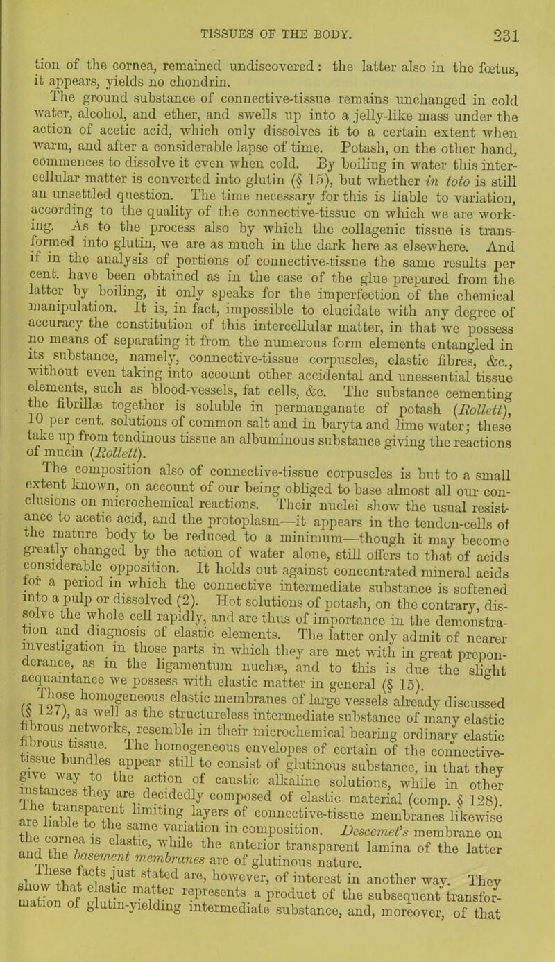 lion of the cornea, remained undiscovered: the latter also in the foetus, it appears, yields no chondrin. The ground substance of connective-tissue remains unchanged in cold water, alcohol, and ether, and swells up into a jelly-like mass under the action of acetic acid, which only dissolves it to a certain extent when warm, and after a considerable lapse of time. Potash, on the other hand, commences to dissolve it even when cold. By boiliug in water this inter- cellular matter is converted into glutin (§ 15), but whether in toto is still an unsettled question. The time necessary for this is liable to variation, according to the quality of the connective-tissue on which we are work- ing. As to the process also by which the collagenic tissue is trans- formed into glutin, we are as much in the dark here as elsewhere. And if in the analysis of portions of connective-tissue the same results per cent, have been obtained as in the case of the glue prepared from the latter by boiling, it only speaks for the imperfection of the chemical manipulation. It is, in fact, impossible to elucidate with any degree of accuracy the constitution of this intercellular matter, in that we possess no means of separating it from the numerous form elements entangled in its substance, namely, connective-tissue corpuscles, elastic fibres, &c., without even taking into account other accidental and unessential tissue elements, such as blood-vessels, fat cells, &c. The substance cementing the fibrillm together is soluble in permanganate of potash (Rollett), 10 per cent, solutions of common salt and in baryta and lime water; these take up from tendinous tissue an albuminous substance giving the reactions of mucin (Rollett). The composition also of connective-tissue corpuscles is but to a small extent known, on account of our being obliged to base almost all our con- clusions on microchemical reactions. Their nuclei show the usual resist- ance to acetic acid, and the protoplasm—it appears in the tendon-cells of the mature body to be reduced to a minimum—though it may become greatly changed by the action of water alone, still offers to that of acids considerable opposition. It holds out against concentrated mineral acids for a period in which the connective intermediate substance is softened into a pulp or dissolved (2). Hot solutions of potash, on the contrary, dis- solve the whole cell rapidly, and are thus of importance in the demonstra- tion and diagnosis of elastic elements. The latter only admit of nearer investigation, in those parts in which they are met with in great prepon- derance, as m the ligamentum nuclne, and to this is due the slight acquaintance we possess witli elastic matter in general (§ 15). ,, }d°se hom°geueous elastic membranes of large vessels already discussed « ^ v> as wel11 as the structureless intermediate substance of many elastic irous networks resemble in their microchemical bearing ordinary elastic fibrous tissue. The homogeneous envelopes of certain of the connective- tissue bundles appear still to consist of glutinous substance, in that they f , way to the action of caustic alkaline solutions, while in other instances they are decidedly composed of elastic material (comp. SS 128) are^li»Ki?Far+lnt linutlnS. layers of connective-tissue membranes likewise the cor en l IT “ comPosition. Descemet's membrane on and the TMe the antenor transparent lamina of the latter and the basement membranes are of glutinous nature. fibnwTwi J+USt STted are’ however> of interest in another way. They e as.tlC matier represents a product of the subsequent transfer7 matron of glutm-yielding intermediate substance, and, moreover, of that