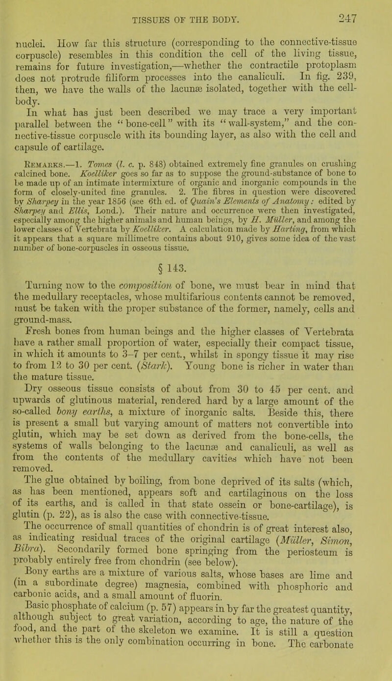 nuclei. Iiow far this structure (corresponding to the connective-tissue corpuscle) resembles in this condition the cell of the living tissue, remains for future investigation,—whether the contractile protoplasm does not protrude filiform processes into the canaliculi. In fig. 239, then, we have the walls of the lacunae isolated, together with the cell- body. In what has just been described we may trace a very important parallel between the “bone-cell” with its “wall-system,” and the con- nective-tissue corpuscle with its bounding layer, as also with the cell and capsule of cartilage. Remarks.—1. Tomes (l. c. p. 848) obtained extremely fine granules on crushing calcined bone. Kodlikcr goes so far as to suppose the ground-substance of bone to be made up of an intimate intermixture of organic and inorganic compounds in the form of closely-united fine granules. 2. The fibres in question were discovered by Sharpey in the year 1856 (see 6th ed. of Quain’s Elements of Anatomy: edited by Sliarjjcy and Ellis, Lond.). Their nature and occurrence were then investigated, especially among the higher animals and human beings, by II. Midler, and among the lower classes of Vertebrata by Koclliker. A calculation made by Marling, from which it appears that a square millimetre contains about 910, gives some idea of the vast number of bone-corpuscles in osseous tissue. § 143. Turning now to the composition of bone, we must bear in mind that the medullary receptacles, whose multifarious contents cannot be removed, must be taken with the proper substance of the former, namely, cells and ground-mass. Fresh bones from human beings and the higher classes of Vertebrata have a rather small proportion of water, especially their compact tissue, in which it amounts to 3-7 per cent., whilst in spongy tissue it may rise to from 12 to 30 per cent. (Stark). Young bone is richer in water than tire mature tissue. Dry osseous tissue consists of about from 30 to 45 per cent, and upwards of glutinous material, rendered hard by a large amount of the so-called bony earths, a mixture of inorganic salts. Beside this, there is present a small but varying amount of matters not convertible into glutin, which may be set down as derived from the bone-cells, the systems of walls belonging to the lacunas and canaliculi, as Avell as from the contents of the medullary cavities which have not been removed. The glue obtained by boiling, from bone deprived of its salts (which, as has been mentioned, appears soft and cartilaginous on the loss of its earths, and is called in that state ossein or bone-cartilage), is glutin (p. 22), as is also the case with connective-tissue. The occurrence of small quantities of chondrin is of great interest also, as indicating residual traces of the original cartilage (Muller, Simon, Bibra). Secondarily formed bone springing from the periosteum is probably entirely free from chondrin (see below). Bony earths are a mixture of various salts, whose bases are lime and (m a subordinate degree) magnesia, combined with phosphoric and carbonic acids, and a small amount of fluorin. Basic phosphate of calcium (p. 57) appears in by far the greatest quantity, although subject to great variation, according to age, the nature of the food, and the part ot the skeleton we examine. It is still a question whether this is the only combination occurring in bone. The carbonate