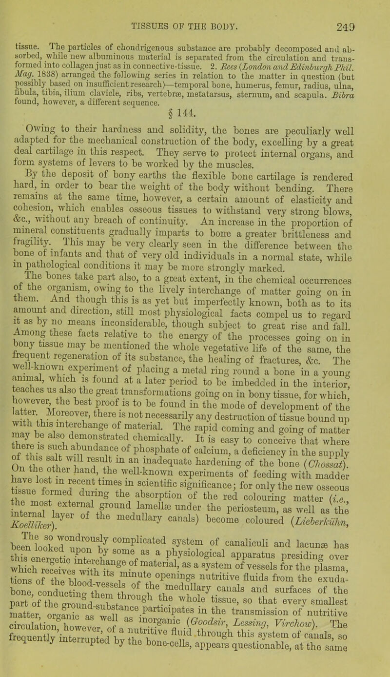 tissue. The particles of chondrigenous substance are probably decomposed and ab- sorbed, while new albuminous material is separated from the circulation and trans- formed into collagen just as in connective-tissue. 2. Rees (London and Edinburgh Pldl. Mag. 1838) arranged the following series in relation to the matter in question (but possibly based on insufficient research)—temporal bone, humerus, femur, radius, ulna, fibula, tibia, ilium clavicle, ribs, vertebrae, metatarsus, sternum, and scapula. Bibra found, however, a different sequence. § 144. Owing to their hardness and solidity, the hones are peculiarly well adapted for the mechanical construction of the body, excelling by a great deal cartilage in this respect. They serve to protect internal organs, and form systems of levers to be worked by the muscles. Ly the deposit of bony earths the flexible bone cartilage is rendered hard, in order to bear the weight of the body without bending. There remains at the same time, however, a certain amount of elasticity and cohesion, which enables osseous tissues to withstand very strong blows, &c., without any breach of continuity. An increase in the projiortion of mineral constituents gradually imparts to bone a greater brittleness and fragility. This may be very clearly seen in the difference between the lone of infants and that of very old individuals in a normal state, while m pathological conditions it may be more strongly marked. The bones take part also, to a great extent, in the chemical occurrences ol the organism, owing to the lively interchange of matter going on in them. And though this is as yet but imperfectly known, both as to its amount and direction, still most physiological facts compel us to regard it as by no means inconsiderable, though subject to great rise and fall. Among these facts relative to the energy of the processes going on in bony tissue may be mentioned the whole vegetative life of the same, the frequent regeneration of its substance, the healing of fractures, &c. The well-known experiment of placing a metal ring round a bone in a youim animal, which is found at a later period to be imbedded in the interior” teaches us also the great transformations going on in bony tissue, for which, however, the best proof is to be found in the mode of development of the *** Morfvc;r’there ]s not necessarily any destruction of tissue bound up w th thisinterchange of material. The rapid coming and going of matter i j alS<5 demonstrated^chemically. It is easy to conceive that where of thi, a^nda»ce of Phosphate of calcium, a deficiency in the supply On le SSJ? Td m an ,lllade(luate hardening of the bone (Cholat). On the othei hand, the well-known experiments of feeding with madder ti^e f m fTttlmeSiin scientific significance; for only the new osseous the 0fmef ( uunS the absorption of the red colouring matter (i.e Ini iSt 1external found lamellae under the periosteum, as well as the EoShkJ)^ 6 meduUary Canals) become coloured {Lieberkiilin, b Jn looSkPd°^n°Ufy C°mplicated fTst.em of canaliculi and lacuna has this enprrrpHn ^ u some as a physiological apparatus presiding over which receives1 with if1186 ^atemd> as a system of vessels for the plasma, tioiw of the^bloodI, 3pem?8S nutritive fluids fvom the exuda- bone conducting tUp, ° ^ medllhary canals and surfaces of the part of the round cnV. f lrouSh the whole tissue, so that every smallest matter oranic as' ®ance partlclPates in the transmission of nutritive circulation” however ofVnutriTiveT .^ds\Lessin^ Virchow). The frequently interruuted hv ti fll‘ld trough this system of canals, so l y mterruPted hy the bone-cells, appears questionable, at the same