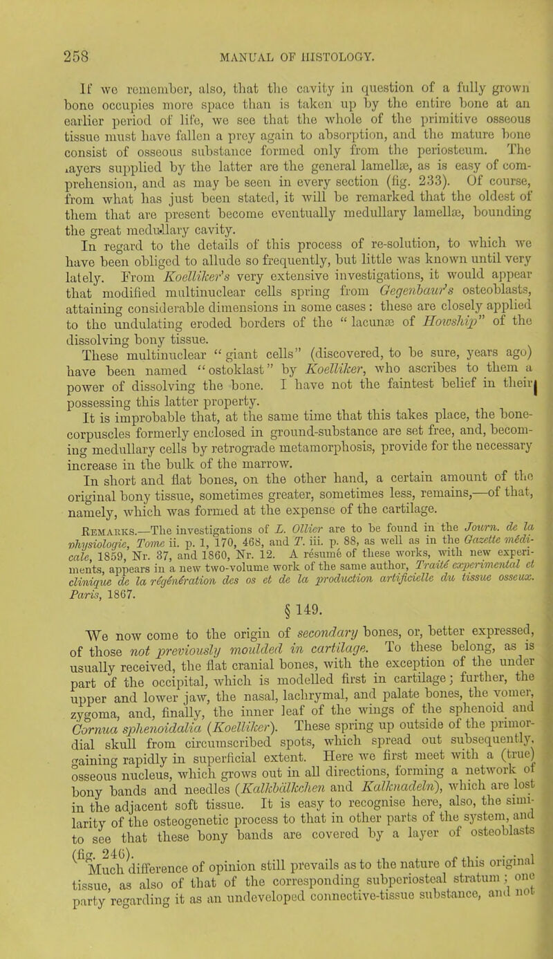 It' wo remember, also, that tlio cavity in question of a fully grown bono occupies more space than is taken up by the entire bone at an earlier period of life, we see that the whole of the primitive osseous tissue must have fallen a prey again to absorption, and the mature bone consist of osseous substance formed only from the periosteum. The layers supplied by the latter are the general lamellae, as is easy of com- prehension, and as may be seen in every section (fig. 233). Of course, from what has just been stated, it will be remarked that the oldest of them that are present become eventually medullary lamellae, bounding the great medullary cavity. In regard to the details of this process of re-solution, to which we have been obliged to allude so frequently, but little was known until very lately. From Koellilcer’s very extensive investigations, it would appear that modified multinuclear cells spring from Gegenbawds osteoblasts, attaining considerable dimensions in some cases : these are closely applied to the undulating eroded borders of the “ lacunae of Howsliip of the dissolving bony tissue. These multinuclear “giant cells” (discovered, to be sure, years ago) have been named “ ostoklast ” by Koellilcer, who ascribes to them a power of dissolving the bone. I have not the faintest belief in their| possessing this latter property. It is improbable that, at the same time that this takes place, the bone- corpuscles formerly enclosed in ground-substance ai'e set free, and, becom- ing medullary cells by retrograde metamorphosis, provide for the necessary increase in the bulk of the marrow. In short and flat bones, on the other hand, a certain amount of the original bony tissue, sometimes greater, sometimes less, remains, of that, namely, which was formed at the expense of the cartilage. Remarks.—Tlie investigations of L. Ollier are to he found in the Journ. dc la physiologic, Tome ii. p. 1, 170, 468, and T. iii. p. 88, as well as in the Gazette medi- cate 1859, Nr. 37, and 1S60, Nr. 12. A resume of these works, with new experi- ments, appears in a new two-volume work of the same author, Traite experimental ct clinique de la regeneration des os et de la production artificiellc du tissue osseux. Paris, 1807. §149. We now come to the origin of secondary bones, or, better expressed, of those not previously moulded in cartilage. To these belong, as is usually received, the flat cranial bones, with the exception of the under part of the occipital, which is modelled first in cartilage; further, the upper and lower jaw, the nasal, lachrymal, and palate bones, the vomei, zygoma, and, finally, the inner leaf of the wings of the sphenoid and Cornua splienoidalia (Koellilcer). These spring up outside of the primor- dial skull from circumscribed spots, which spread out subsequently. rraininfr rapidly in superficial extent. Here we first meet with a (true) osseous nucleus, which grows out in all directions, forming a network o bony bands and needles (Kalkbcilkchen and Kalltnadeln), which are lost in the adjacent soft tissue. It is easy to recognise here, also, the simi- larity of the osteogenetic process to that in other parts of the system, and to see that these bony bands are covered by a layer of osteoblasts ^ Much difference of opinion still prevails as to the nature of this original tissue, as also of that of the corresponding subperiosteal stratum j one party regarding it as an undeveloped connective-tissue substance, and not