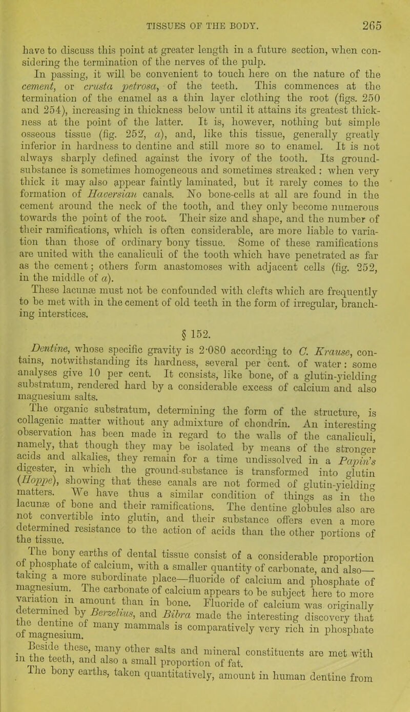 have to discuss this point at greater length in a future section, when con- sidering the termination of the nerves of the pulp. In passing, it will be convenient to touch here on the nature of the cement, or crusta 'petrosa, of the teeth. This commences at the termination of the enamel as a thin layer clothing the root (figs. 250 and 254), increasing in thickness below until it attains its greatest thick- ness at the point of the latter. It is, however, nothing hut simple osseous tissue (fig. 252, a), and, like this tissue, generally greatly inferior in hardness to dentine and still more so to enamel. It is not always sharply defined against the ivory of the tooth. Its ground- substance is sometimes homogeneous and. sometimes streaked : when very thick it may also appear faintly laminated, but it rarely comes to the formation of Haversian canals. Ho bone-cells at all are found in the cement around the neck of the tooth, and they only become numerous towards the point of the root. Their size and shape, and the number of their ramifications, which is often considerable, are more liable to varia- tion than those of ordinary bony tissue. Some of these ramifications are united with the canaliculi of the tooth which have penetrated as far as the cement; others form anastomoses with adjacent cells (fig. 252, in the middle of a). These lacunae must not be confounded with clefts which are frequently to be met with in the cement of old teeth in the form of irregular, branch- ing interstices. § 152. Dentine, whose specific gravity is 2'080 according to C. Krause, con- tains, notwithstanding its hardness, several per cent, of water: some analyses give 10 per cent. It consists, like bone, of a glutin-yielding substratum, rendered hard by a considerable excess of calcium and also magnesium salts. Ihe organic substratum, determining the form of the structure, is collagenic matter without any admixture of chondrin. An interesting observation has been made in regard to the walls of the canaliculi) namely, that though they may be isolated by means of the stronger acids and alkalies, they remain for a time undissolved in a Partin's digester, in which the ground-substance is transformed into glutin \Hoppe), showing that these canals are not formed of glutin-yieldhm matters. We have thus a similar condition of things as in the lacunae of bone and their ramifications. The dentine globules also are not convertible into glutin, and their substance offers even a more determined resistance to the action of acids than the other portions of the tissue. The bony earths of dental tissue consist of a considerable proportion ol phosphate of calcium, with a smaller quantity of carbonate, and also taking a more subordinate place—fluoride of calcium and phosphate of magnesium. The carbonate of calcium appears to be subject here to more variation m amount than in bone. Fluoride of calcium was originally ctu mined by Berzelius, and Bibrci made the interesting discovery that of mammskim* man^ mamma^s comparatively very rich in phosphate Beside these, many other salts and mineral constituents are met with in the teeth, and also a small proportion of fat. ho bony earths, taken quantitatively, amount in human dentine from