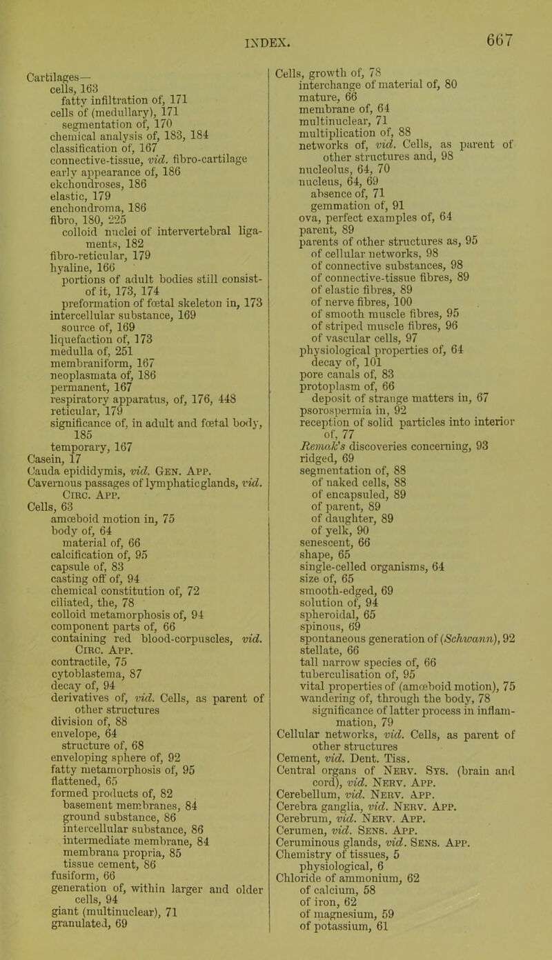 Cartilages— cells, 163 fatty infiltration of, 171 cells of (medullary), 171 segmentation of, 170 chemical analysis of, 183, 184 classification of, 167 connective-tissue, vid. fibro-cartilage early appearance of, 186 ekchondroses, 186 elastic, 179 enchondroma, 186 fibro, 180, 225 colloid nuclei of intervertebral liga- ments, 182 fibro-reticular, 179 hyaline, 166 portions of adult bodies still consist- of it, 173, 174 preformation of foetal skeleton in, 173 intercellular substance, 169 source of, 169 liquefaction of, 173 medulla of, 251 membraniform, 167 neoplasmata of, 186 permanent, 167 respiratory apparatus, of, 176, 448 reticular, 179 significance of, in adult and foetal body, 185 temporary, 167 Casein, 17 Cauda epididymis, vid. Gen. App. Cavernous passages of lymphaticglands, vid. Crac. App. Cells, 63 amoeboid motion in, 75 body of, 64 material of, 66 calcification of, 95 capsule of, 83 casting off of, 94 chemical constitution of, 72 ciliated, the, 78 colloid metamorphosis of, 94 component parts of, 66 containing red blood-corpuscles, vid. Circ. App. contractile, 75 cytoblastema, 87 decay of, 94 derivatives of, vid. Cells, as parent of other structures division of, 88 envelope, 64 structure of, 68 enveloping sphere of, 92 fatty metamorphosis of, 95 flattened, 65 formed products of, 82 basement membranes, 84 ground substance, 86 intercellular substance, 86 intermediate membrane, 84 membrana propria, 85 tissue cement, 86 fusiform, 66 generation of, within larger and older cells, 94 giant (multinuclear), 71 granulated, 69 Cells, growth of, 78 interchange of material of, 80 mature, 66 membrane of, 64 multinuclear, 71 multiplication of, 88 networks of, vid. Cells, as parent of other structures and, 98 nucleolus, 64, 70 nucleus, 64, 69 absence of, 71 gemmation of, 91 ova, perfect examples of, 64 parent, 89 parents of other structures as, 95 of cellular networks, 98 of connective substances, 98 of connective-tissue fibres, 89 of elastic fibres, 89 of nerve fibres, 100 of smooth muscle fibres, 95 of striped muscle fibres, 96 of vascular cells, 97 physiological properties of, 64 decay of, 101 pore canals of, 83 protoplasm of, 66 deposit of strange matters in, 67 psorospermia in, 92 reception of solid particles into interior of, 77 Remak's discoveries concerning, 93 ridged, 69 segmentation of, 88 of naked cells, 88 of encapsuled, 89 of parent, 89 of daughter, 89 of yelk, 90 senescent, 66 shape, 65 single-celled organisms, 64 size of, 65 smooth-edged, 69 solution of, 94 spheroidal, 65 spinous, 69 spontaneous generation of (Schwann), 92 stellate, 66 tall narrow species of, 66 tuberculisation of, 95 vital properties of (amoeboid motion), 75 wandering of, through the body, 78 significance of latter process in inflam- mation, 79 Cellular networks, vid. Cells, as parent of other structures Cement, vid. Dent. Tiss. Central organs of Nerv. Sys. (brain and cord), vid. Nerv. App. Cerebellum, vid. Nerv. App. Cerebra ganglia, vid. Nerv. App. Cerebrum, vid. Nerv. App. Cerumen, vid. Sens. App. Ceruminous glands, vid. Sens. App. Chemistry of tissues, 5 physiological, 6 Chloride of ammonium, 62 of calcium, 58 of iron, 62 of magnesium, 59 of potassium, 61