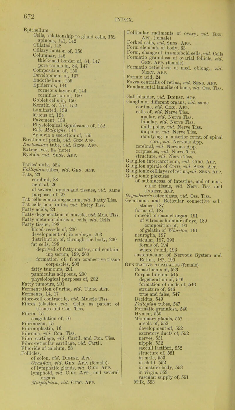 072 INDEX. Epithelium— Cells, relationship to gland cells 152 spinous, 14L 142 Ciliated, 148 Ciliary motion of, 156 Columnar, 146 thickened border of, 84, 147 pore canals in, 84, 147 Composition of, 150 Development of, 137 Endothelium, 159 Epidermis, 144 corneous layer of, 144 cornification of, 150 Goblet cells in, 150 Keratin of, 151, 152 Laminated, 139 Mucus of, 154 Pavement, 139 Physiological significance of, 152 Rete Malpighi, 144 Synovia a secretion of, 155 Erection of penis, vid. Gen App. Eustachian tube, vid. Sens. App. Extractives, 54 (note) Eyelids, vid. Sens. App. Paries’ milk, 554 Fallopian tubes, vid. Gen. App. Pats, 23 cerebral, 28 neutral, 26 of several organs and tissues, vid. same purposes of, 27 Pat-cells containing serum, vid. Patty Tiss. Fat-cells poor in fat, vid. Patty Tiss. .Fatty acids, 23 Fatty degeneration of muscle, vid. Mus. Tiss. Patty metamorphosis of cells, vid. Cells Fatty tissue, 198 blood-vessels of, 200 development of, in embryo, 203 distribution of, through the body, 200 fat cells, 198 deprived of fatty matter, and contain- ing serum, 199, 200 formation of, from connective-tissue corpuscles, 203 fatty tumours, 201 panniculus adiposus, 200 physiological purposes of, 202 Fatty tumours, 201 Fermentation of urine, vid. Uein. App. Ferments, 14, 17 Fibre-cell contractile, vid. Muscle Tiss. Fibres (elastic), vid. Cells, as parent of tissues and Con. Tiss. Fibrin, 15 coagulation of, 16 Fibrinogen, 15 Fibrinoplastin, 16 Fibroma, vid. Con. Tiss. Fibro-oartilage, vid. Cartil. and Con. Tiss. Fibro-reticular cartilage, vid. Cartil. Fluoride of calcium, 58 (Follicles, of colon, vid. Digest. App. Graafian, vid. Gen. App. (female), of lymphatic glands, vid. Circ. App. lymphoid, vid. Circ. App., and several organs Malpighian, rid. Circ. App. Follicular rudiments of ovary, vid. Gen. App. (female) Forked cells, vid. Sens. App. Form elements of body, 63 Form, change of, in amoeboid cells, vid. Cells Formatio granulosa of ovarial follicle, 'rid. Gen. App. (female) Formatio reticularis of med. oblong., vid Nerv. App. Formic acid, 24 Fovea centralis of retina, vid. Sens. App. Fundamental lamellae of bone, vid. Oss. Tiss. Gall bladder, vid. Digest. App. Ganglia of different organs, vid. same cardiac, vid. Circ. App. cells of, vid. Nerve Tiss. apolar, vid. Nerve Tiss. bipolar, vid. Nerve Tiss. multipolar, vid. Nerve Tiss. unipolar, rid. Nerve Tiss. ramifying in anterior cornu of spinal cord, vid. Nervous App. cerebral, vid. Nervous App. corpuscles, vid. Nerve Tiss. structure, rid. Nerve Tiss. Ganglion intercaroticum, vid. Circ. App. Ganglion spirale of Corti, rid. Sens. App. Ganglionic cell layer of retina, rid. Sens. App. Ganglionic plexuses of submucosa of intestine, and of mus- cular tissue, rid. Nerv. Tiss. and Digest. App. Gegenbaur’s osteoblasts, rid. Oss. Tiss. Gelatinous and Reticular connective sub- stance, 187 forms of, 187 mucoid of enamel organ, 191 of vitreous humour of eye, 189 composition of, 190 of gelatin of Wharton, 191 neuroglia, 197 reticular, 187, 193 forms of, 194 where found, 193 sustentacular of Nervous System and Retina, 187, 190 Generative Apparatus (female) Constituents of, 526 Corpus luteum, 545 degeneration of, 546 formation of mode of, 546 structure of, 546 true and false, 547 Decidua, 549 Fallopian tubes, 547 Formatio granulosa, 540 Hymen, 550 Mammary glands, 557 areola of, 552 development of, 552 excretory ducts of, 552 nerves, 551 nipple, 552 sacculi lactiferi, 552 structure of, 551 in male, 553 in child, 552 in mature body, 553 in virgin, 553 vascular supply of, 551 Milk, 553