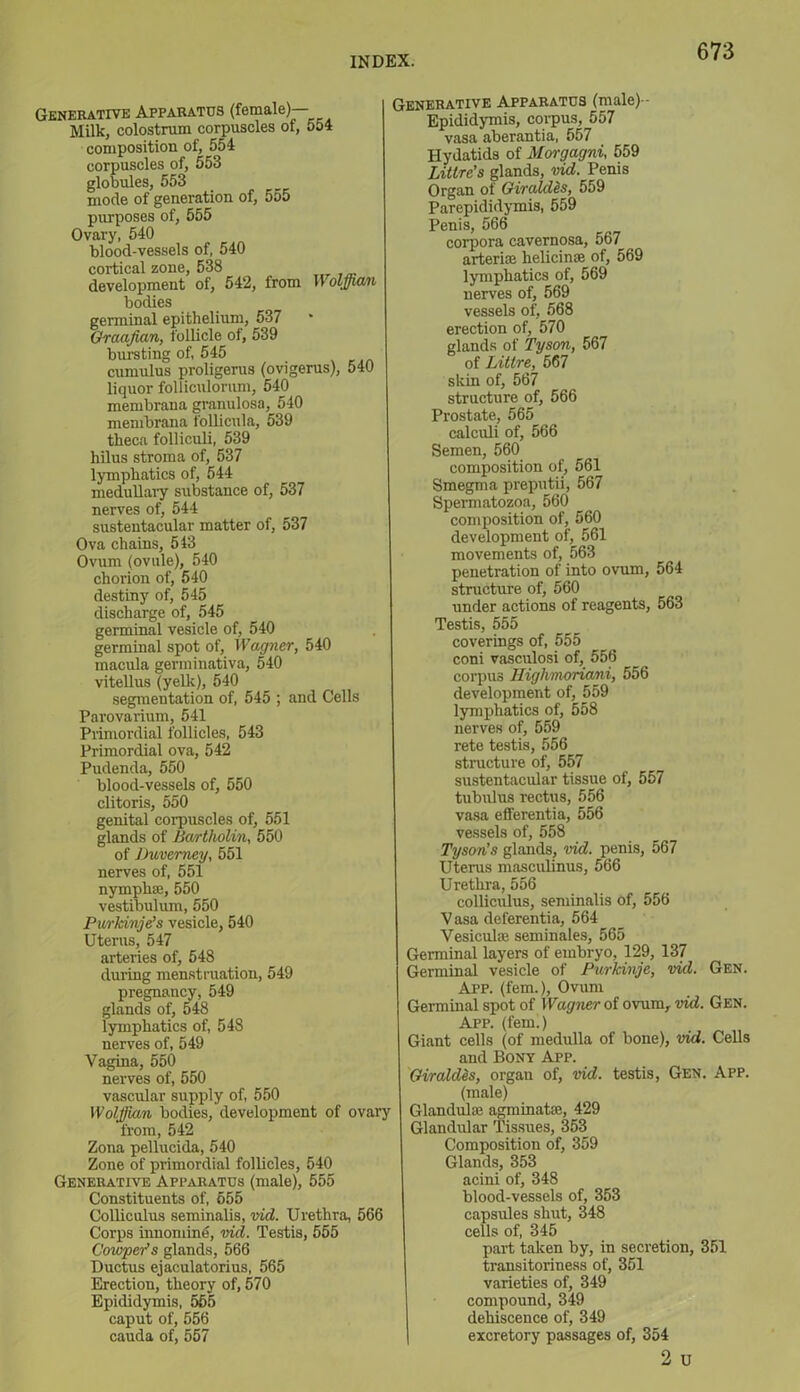 Generative Apparatus (female)— Milk, colostrum corpuscles of, 554 composition of, 554 corpuscles of, 553 globules, 553 mode of generation of, 555 purposes of, 555 Ovary, 540 blood-vessels of, 540 cortical zone, 538 development of, 542, from Wolffian bodies germinal epithelium, 537 Graafian, follicle of, 539 bursting of, 545 cumulus proligerus (ovigerus), 540 liquor folliculorum, 540 membrana granulosa, 540 membrana follicula, 539 theca folliculi, 539 hilus stroma of, 537 lymphatics of, 544 medullary substance of, 537 nerves of, 544 sustentacular matter of, 537 Ova chains, 513 Ovum (ovule), 540 chorion of, 540 destiny of, 545 discharge of, 545 germinal vesicle of, 540 germinal spot of, Wagner, 540 macula germinativa, 540 vitellus (yelk), 540 segmentation of, 545 ; and Cells Parovarium, 541 Primordial follicles, 543 Primordial ova, 542 Pudenda, 550 blood-vessels of, 550 clitoris, 550 genital corpuscles of, 551 glands of Bartholin, 550 of Duverney, 551 nerves of, 551 nymph®, 550 vestibulum, 550 Purkinje’s vesicle, 540 Uterus, 547 arteries of, 548 during menstruation, 549 pregnancy, 549 glands of, 548 lymphatics of, 548 nerves of, 549 Vagina, 550 nerves of, 550 vascular supply of, 550 Wolffian bodies, development of ovary from, 542 Zona pellucida, 540 Zone of primordial follicles, 540 Generative Apparatus (male), 555 Constituents of, 655 Colliculus seminalis, vid. Urethra, 566 Corps innomite, vid. Testis, 555 Coioper's glands, 566 Ductus ejaculatorius, 565 Erection, theory of, 570 Epididymis, 555 caput of, 556 cauda of, 557 Generative Apparatus (male)- Epididymis, corpus, 557 vasa aberantia, 557 Hydatids of Morgagni 559 Littre’s glands, vid. Penis Organ of Giral/Us, 559 Parepididymis, 559 Penis, 566 corpora cavernosa, 567 arteri® heliein® of, 569 lymphatics of, 569 nerves of, 569 vessels of, 568 erection of, 570 glands of Tyson, 567 of Littre, 567 skin of, 567 structure of, 566 Prostate, 565 calculi of, 566 Semen, 560 composition of, 561 Smegma preputii, 567 Spermatozoa, 560 composition of, 560 development of, 561 movements of, 563 penetration of into ovum, 564 structure of, 560 under actions of reagents, 563 Testis, 555 coverings of, 555 coni vasculosi of, 556 corpus Highmoriani, 556 development of, 559 lymphatics of, 558 nerves of, 559 rete testis, 556 structure of, 557 sustentacular tissue of, 557 tubulus rectus, 556 vasa efferentia, 556 vessels of, 558 Tyson's glands, vid. penis, 567 Uterus masculinus, 566 Urethra, 556 colliculus, seminalis Of, 556 V asa deferentia, 564 Vesiculse seminales, 565 Germinal layers of embryo, 129, 137 Germinal vesicle of Purkinje, vid. App. (fem.), Ovum Germinal spot of Wagner of ovum, vid. Gen. App. (fem.) Giant cells (of medulla of bone), vid. Cells and Bony App. Giraides, organ of, vid. testis, Gen. App. (male) Glandul® agminate, 429 Glandular Tissues, 353 Composition of, 359 Glands, 353 acini of, 348 blood-vessels of, 353 capsules shut, 348 cells of, 345 part taken by, in secretion, 351 transitoriness of, 361 varieties of, 349 compound, 349 dehiscence of, 349 excretory passages of, 354 2 u Gen.