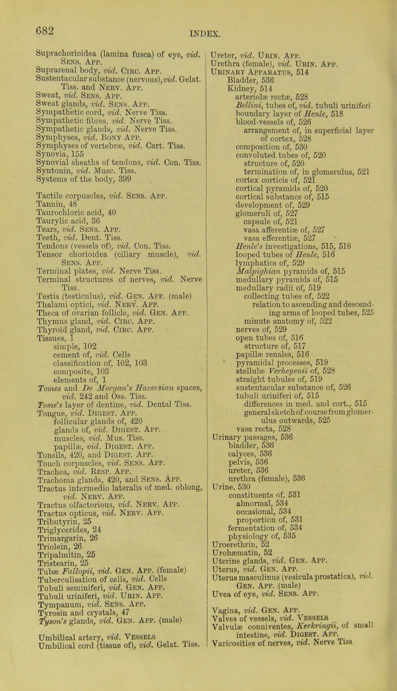 Suprachorioidea (lamina fusca) of eye, vid. Sens. App. Suprarenal body, vid. Circ. App. Sustentacular substance (nervous),vid. Gelat. Tiss. and Nerv. App. Sweat, vid. Sens. App. Sweat glands, vid. Sens. App. Sympathetic cord, vid. Nerve Tiss. Sympathetic fibres, vid. Nerve Tiss. Sympathetic glands, vid. Nerve Tiss. Symphyses, vid. Bony App. Symphyses of vertebras, vid. Cart. Tiss. Synovia, 155 Synovial sheaths of tendons, vid. Con. Tiss. Syntonin, vid. Muse. Tiss. Systems of the body, 399 Tactile corpuscles, vid. Sens. App. Tamiin, 48 Taurochloric acid, 40 Taurylic acid, 36 Tears, vid. Sens. App. Teeth, vid. Dent. Tiss. Tendons (vessels of), vid. Con. Tiss. Tensor chorioidea (ciliary muscle), vid. Sens. App. Terminal plates, vid. Nerve Tiss. Terminal structures of nerves, vid. Nerve Tiss. Testis (testiculus), vid. Gen. App. (male) Tlialami optici, vid. Nerv. App. Theca of ovarian follicle, vid. Gen. App. Thymus gland, vid. Circ. App. Thyroid gland, vid. Circ. App. Tissues, 1 simple, 102 cement of, vid. Cells classification of, 102, 103 composite, 103 elements of, 1 Tomes and De Morgan's Haversian spaces, vid. 242 and Oss. Tiss. Tome's layer of dentine, vid. Dental Tiss. Tongue, vid. Digest. App. follicular glands of, 420 glands of, vid. Digest. App. muscles, vid. Mus. Tiss. papillae, vid. Digest. App. Tonsils, 420, and Digest. App. Touch corpuscles, vid. Sens. App. Trachea, vid. Resp. App. Trachoma glands, 420, and Sens. App. Tractus intermedio lateralis of med. oblong, vid. Nerv. App. Tractus olfactorious, vid. Nerv. App. Tractus opticus, vid. Nerv. App. Tributyrin, 25 Triglycerides, 24 Trimargarin, 26 Triolein, 26 Tripalmitin, 25 Tristearin 25 Tub® Fallopii, vid. Gen. App. (female) Tuberculisation of cells, vid. Cells Tubuli seminiferi, vid. Gen. App. Tubuli uriniferi, vid. Urin. App. Tympanum, vid. Sens. App. Tyrosin and crystals, 47 Tyson's glands, vid. Gen. App. (male) Umbilical artery, vid. Vessels Umbilical cord (tissue of), vid. Gelat. Tiss. Ureter, vid. Urin. App. Urethra (female), vid. Urin. App. Urinary Apparatus, 514 Bladder, 536 Kidney, 514 arteriol® rect®, 528 Bellini, tubes of, vid. tubuli uriniferi boundary layer of Hernle, 518 blood-vessels of, 526 arrangement of, in superficial layer of cortex, 528 composition of, 530 convoluted tubes of, 520 structure of, 520 termination of, in glomerulus, 521 cortex corticis of, 521 cortical pyramids of, 520 cortical substance of, 515 development of, 529 glomeruli of, 527 capsule of, 521 vasa afferenti® of, 527 vasa efferenti®, 527 Henle's investigations, 515, 516 looped tubes of Henle, 516 lymphatics of, 529 Malpighian pyramids of, 515 medullary pyramids of, 515 medullary radii of, 519 collecting tubes of, 522 relation to ascending and descend- ing arms of looped tubes, 525 minute anatomy of, 522 nerves of, 529 open tubes of, 516 structure of, 517 papill® renales, 516 pyramidal processes, 519 stellul® Verheyenii of, 528 straight tubules of, 519 sustentacular substance of, 526 tubuli uriniferi of, 515 differences in med. and cort., 515 general sketch of course from gl omer- ulus outwards, 525 vasa recta, 528 Urinary passages, 536 bladder, 536 calyces, 536 pelvis, 536 ureter, 536 urethra (female), 536 Urine. 530 constituents of, 531 abnormal, 534 occasional, 534 proportion of, 531 fermentation of, 534 physiology of, 535 Uroerethrin, 52 Uroh®matin, 52 Uterine glands, vid. Gen. App. Uterus, vid. Gen. App. Uterus masculinus (vesicula prostatica), vid. Gen. App. (male) Uvea of eye, vid. Sens. App. Vagina, vid. Gen. App. ^ Valves of vessels, vid. Vessels Valvul® conniventes, Kerkringii, oi small intestine, vid. Digest. App. Varicosities of nerves, vid. Nerve Tiss.