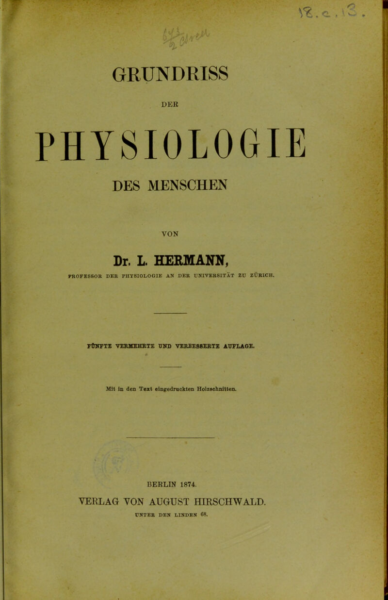 GRUNDRISS DER PHYSIOLOGIE DES MENSCHEN VON Dr. L. HERMANN, PROFESSOR DER PHYSIOLOGIE AN DER UNIVERSITÄT ZU ZÜRICH. FÜNFTE VERMEHRTE UND VERBESSERTE AUFLAGE. Mit in den Text eingedruckten Holzschnitten. BERLIN 1874. VERLAG VON AUGUST HIRSCHWALD. UNTER DEN LINDEN 68.