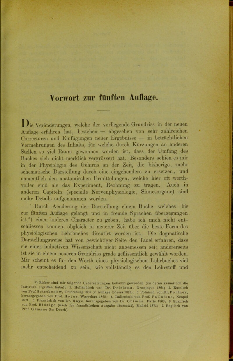 Vorwort zur fünften Auflage. Die Veränderungen, welche der vorliegende Grundriss in der neuen Auflage erfahren hat, bestehen — abgesehen von sehr zahlreichen Correcturen und Einfügungen neuer Ergebnisse — in beträchtlichen Vermehrungen des Inhalts, für welche durch Kürzungen an anderen Stellen so viel Raum gewonnen worden ist, dass der Umfang des Buches sich nicht merklich vergrössert hat. Besonders schien es mir in der Physiologie des Gehirns an der Zeit, die bisherige, mehr schematische Darstellung durch eine eingehendere zu ersetzen, und namentlich den anatomischen Ermittelungen, welche hier oft werth- voller sind als das Experiment, Rechnung zu tragen. Auch in anderen Capiteln (specielle Nervenphysiologie, Sinnesorgane) sind mehr Details aufgenommen worden. Durch Aenderung der Darstellung einem Buche welches bis zur fünften Auflage gelangt und in fremde Sprachen übergegangen ist,*) einen anderen Character zu geben, habe ich mich nicht ent- schliessen können, obgleich in neuerer Zeit über die beste Form des physiologischen Lehrbuches discutirt worden ist. Die dogmatische Darstellungsweise hat von gewichtiger Seite den Tadel erfahren, dass sie einer inductiven Wissenschaft nicht, angemessen sei; andererseits ist sie in einem neueren Grundriss grade geflissentlich gewählt worden. Mir scheint es für den Werth eines physiologischen Lehrbuches viel mehr entscheidend zu sein, wie vollständig es den Lehrstoff und *) Bisher sind mir folgende Uebersetzungen bekannt geworden (zu deren keiner ich die Initiative ergriffen habe): 1. Holländisch von Dr. Drielsma, Groningen 1864 ; 2. Russisch von Prof. Setschenow, Petersburg 1865 (2. Auflage Odessa 1873); 3. Polnisch vonDr. Portner, herausgegeben von Prof. Hoyer, Warschau 1865; 4. Italienisch von Prof. Palladino, Neapel 1869; 5. Französisch von Dr. Roye, herausgegeben von Dr. Onimus, Paris 1869; 6. Spanisch von Prof. Hidalgo (nach der französischen Ausgabe übersetzt), Madrid 1871; 7. Englisch von Prof. Gamgee (im Druck).