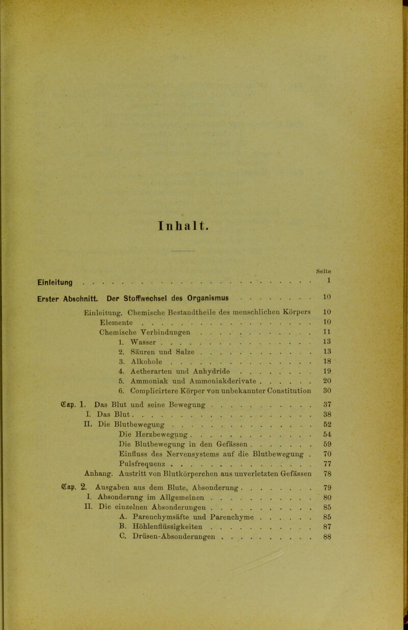 Inhalt. Seite Einleitung 1 Erster Absohnitt. Der Stoffwechsel des Organismus Einleitung. Chemische Bestandteile des menschlichen Körpers 10 Elemente 10 Chemische Verbindungen 11 1. Wasser 13 2. Säuren und Salze 13 3. Alkohole 18 4. Aetherarten und Anhydride 19 5. Ammoniak und Ammoniakderivate 20 6. Complicirtere Körper von unbekannter Constitution 30 (Gap. 1. Das Blut und seine Bewegung 37 I. Das Blut 38 II. Die Blutbewegung 52 Die Herzbewegung 54 Die Blutbewegung in den Gefassen 59 Einfluss des Nervensystems auf die Blutbewegung . 70 Pulsfrequenz 77 Anhang. Austritt von Blutkörperchen aus unverletzten Gefassen 78 (Cap. 2. Ausgaben aus dem Blute, Absonderung 79 I. Absonderung im Allgemeinen 80 II. Die einzelnen Absonderungen 85 A. Parenchymsäfte und Parenchyme 85 B. Höhlenflüssigkeiten 87 C. Drüsen-Absonderungen 88