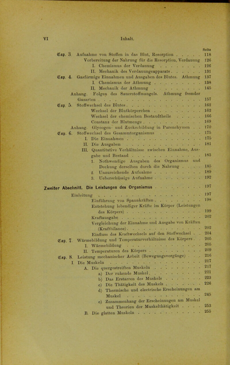 Seite Cap. 3 Aufnahme von Stoffen in das Blut, Resorption 118 Vorbereitung der Nahrung für die Resorption, Verdauung 126 I. Chemismus der Verdauung 126 II. Mechanik des Verdauungsapparats 131 Cap. 4. Gasförmige Einnahmen und Ausgaben des Blutes. Athmung 137 I. Chemismus der Athmung 138 II. Mechanik der Athmung 145 Anhang. Folgen des Sauerstoffmangels. Athmung fremder Gasarten 157 Cap. 5. Stoffwechsel des Blutes 162 Wechsel der Blutkörperchen 162 Wechsel der chemischen Bestandtheile 166 Coustanz der Blutmenge 169 Anhang. Glycogen- und Zuckerbildung in Parenchymen . . 170 Cap. 6. Stoffwechsel des Gesammtorganismus 175 I. Die Einnahmen 175 II. Die Ausgaben 181 III. Quantitative Verhältnisse zwischen Einnahme, Aus- gabe und Bestand 183 1. Nothwendige Ausgaben des Organismus und Deckung derselben durch die Nahrung .... 185 2. Unzureichende Aufnahme 189 3. Ueberschüssige Aufnahme 192 Zweiter Abschnitt. Die Leistungen des Organismus 197 Einleitung 197 Einführung von Spannkräften 198 Entstehung lebendiger Kräfte im Körper (Leistungen des Körpers) 1 Kraftausgabe 202 Vergleichung der Einnahme und Ausgabe von Kräften (Kraftbilance) 202 Einduss des Kraftwechsels auf den Stoffwechsel . . 204 Cap. 7. Wärmebildung und Temperaturverhältnisse des Körpers . . 205 I. Wärmebildung 205 II. Temperaturen des Körpers 209 Cap. 8. Leistung mechanischer Arbeit (Beweguugsvorgänge) ... 216 I. Die Muskeln 217 A. Die quergestreiften Muskeln 217 a) Der ruhende Muskel 221 b) Das Erstarren des Muskels 223 c) Die Thätigkeit des Muskels 226 d) Thermische und electrische Erscheinungen am Muskel e) Zusammenhang der Erscheinungen am Muskel und Theorien der Muskeltliätigkeit .... 253 B. Die glatten Muskeln 255