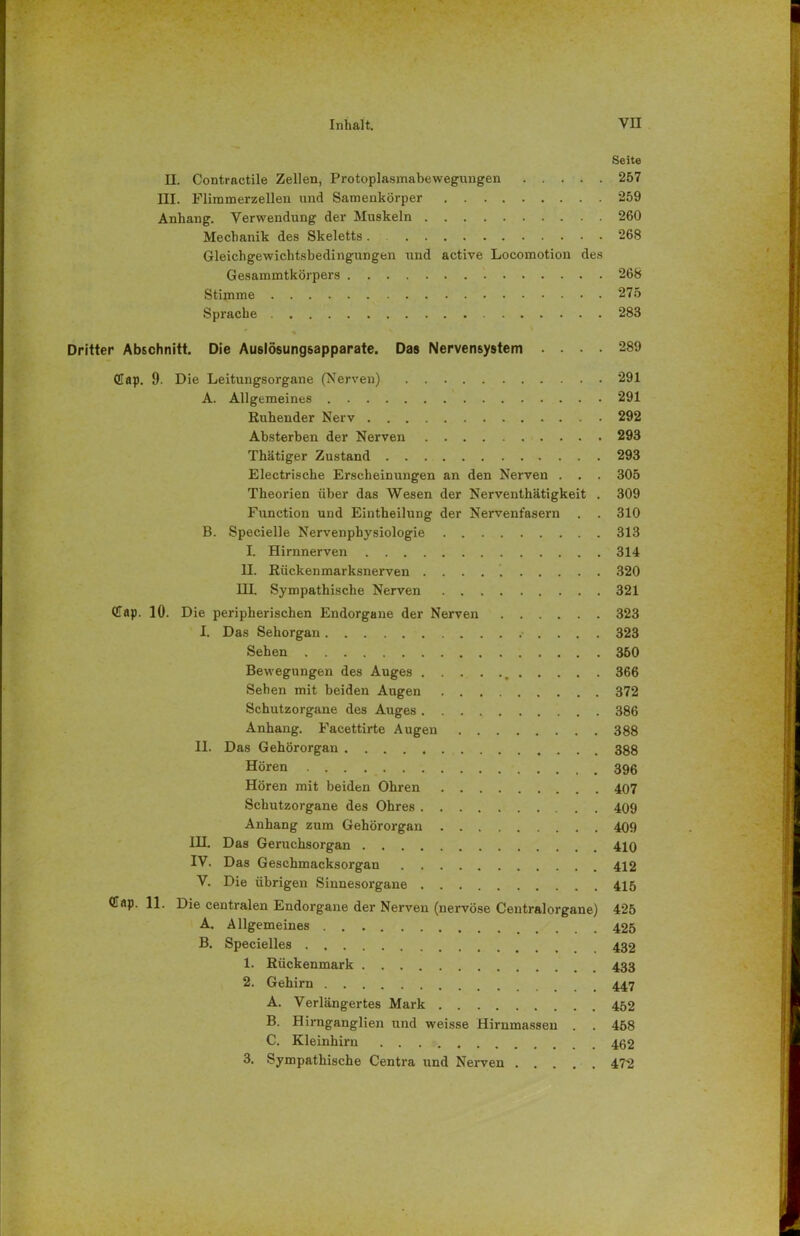 Seite EL. Contractile Zellen, Protoplasmabewegungen 257 III. Flimmerzellen und Samenkörper 259 Anhang. Verwendung der Muskeln 260 Mechanik des Skeletts . 268 Gleichgewichtsbedingungen und active Locomotion des Gesammtkörpers 268 Stimme 275 Sprache 283 Dritter Abschnitt. Die Auslösungsapparate. Das Nervensystem .... 289 Cap. 9. Die Leitungsorgane (Nerven) 291 A. Allgemeines 291 Ruhender Nerv 292 Absterben der Nerven 293 Thätiger Zustand 293 Electrische Erscheinungen an den Nerven . . . 305 Theorien über das Wesen der Nerventhätigkeit . 309 Function und Eintheilung der Nervenfasern . . 310 B. Specielle Nervenphysiologie 313 I. Hirnnerven 314 II. Rückenmarksnerven 320 HI. Sympathische Nerven 321 QTap. 10. Die peripherischen Endorgane der Nerven 323 I. Das Sehorgan 323 Sehen 360 Bewegungen des Auges , 366 Sehen mit beiden Augen 372 Schutzorgane des Auges 386 Anhang. Facettirte Augen 388 II. Das Gehörorgan 388 Hören 396 Hören mit beiden Ohren 407 Schutzorgane des Ohres 409 Anhang zum Gehörorgan 409 IH. Das Geruchsorgan 410 IV. Das Geschmacksorgan 412 V. Die übrigen Sinnesorgane 415 <Hf»p. 11. Die centralen Endorgane der Nerven (nervöse Centralorgane) 425 A. Allgemeines 425 B. Specielles 432 1. Rückenmark 433 2. Gehirn 447 A. Verlängertes Mark 452 B. Hirnganglien und weisse Hirnmasseu . . 458 C. Kleinhirn 462