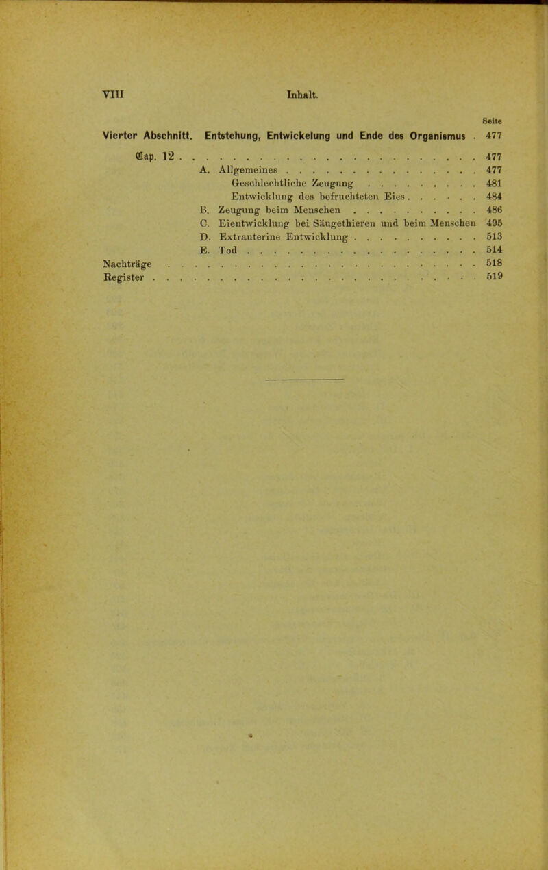Seite Vierter Abschnitt. Entstehung, Entwickelung und Ende des Organismus . 477 ®ap. 12 477 A. Allgemeines 477 Geschlechtliche Zeugung 481 Entwicklung des befruchteten Eies 484 B. Zeugung beim Menschen 486 C. Eientwickluug bei Säugethieren und beim Menschen 495 D. Extrauterine Entwicklung 513 E. Tod 514 Nachträge 518 Register 519